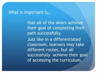 What is Important is… 
that all of the skiers achieve 
their goal of completing their 
path successfully. 
Just like in a differentiated 
classroom, learners may take 
different routes, but all 
successfully achieve their goal 
of accessing the curriculum. 
 