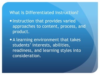 What Is Differentiated Instruction? 
 Instruction that provides varied 
approaches to content, process, and 
product. 
A learning environment that takes 
students’ interests, abilities, 
readiness, and learning styles into 
consideration. 
 