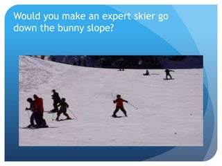 Would you make an expert skier go 
down the bunny slope? 
 