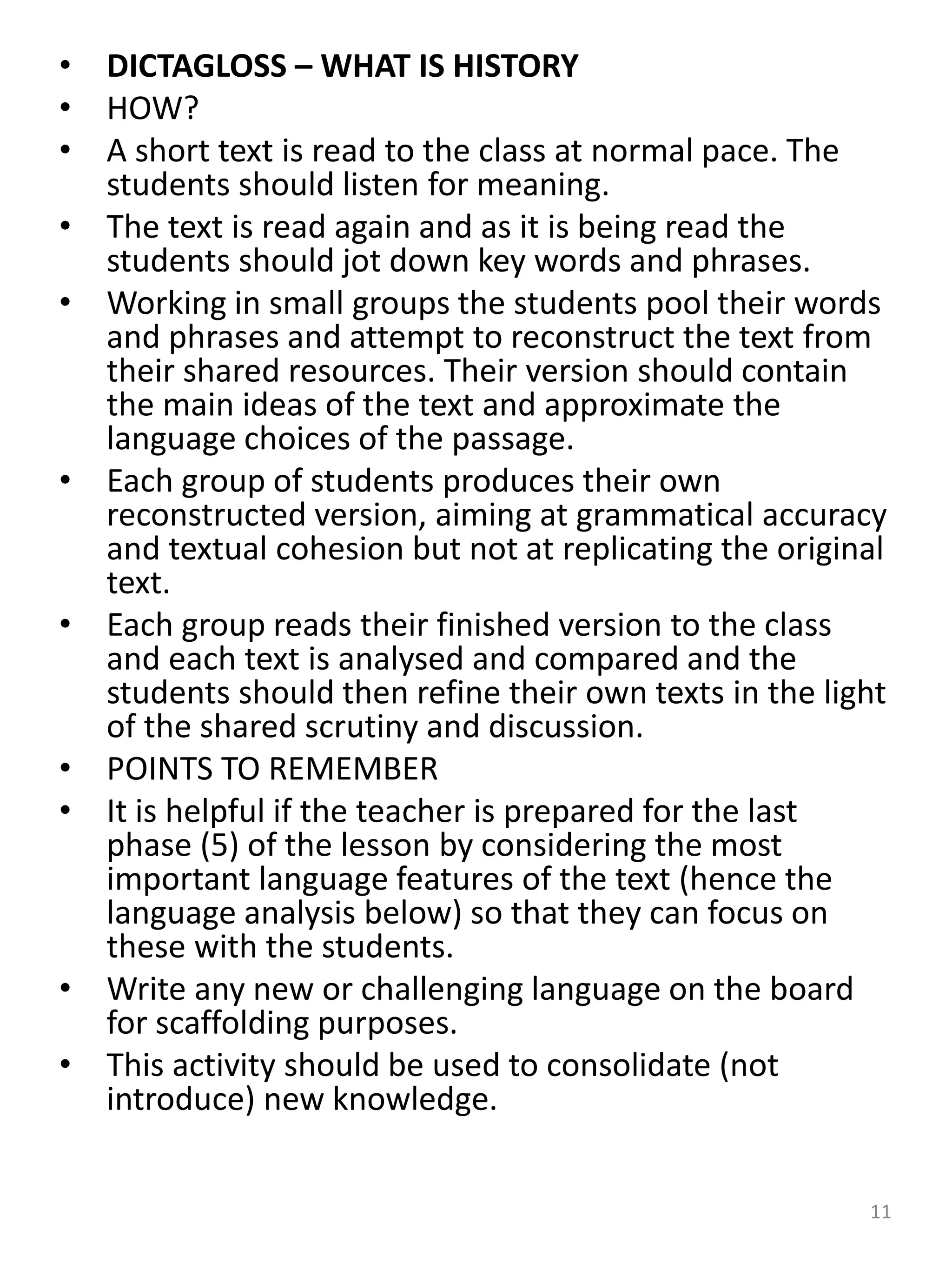 • DICTAGLOSS – WHAT IS HISTORY
• HOW?
• A short text is read to the class at normal pace. The
students should listen for meaning.
• The text is read again and as it is being read the
students should jot down key words and phrases.
• Working in small groups the students pool their words
and phrases and attempt to reconstruct the text from
their shared resources. Their version should contain
the main ideas of the text and approximate the
language choices of the passage.
• Each group of students produces their own
reconstructed version, aiming at grammatical accuracy
and textual cohesion but not at replicating the original
text.
• Each group reads their finished version to the class
and each text is analysed and compared and the
students should then refine their own texts in the light
of the shared scrutiny and discussion.
• POINTS TO REMEMBER
• It is helpful if the teacher is prepared for the last
phase (5) of the lesson by considering the most
important language features of the text (hence the
language analysis below) so that they can focus on
these with the students.
• Write any new or challenging language on the board
for scaffolding purposes.
• This activity should be used to consolidate (not
introduce) new knowledge.
11
 