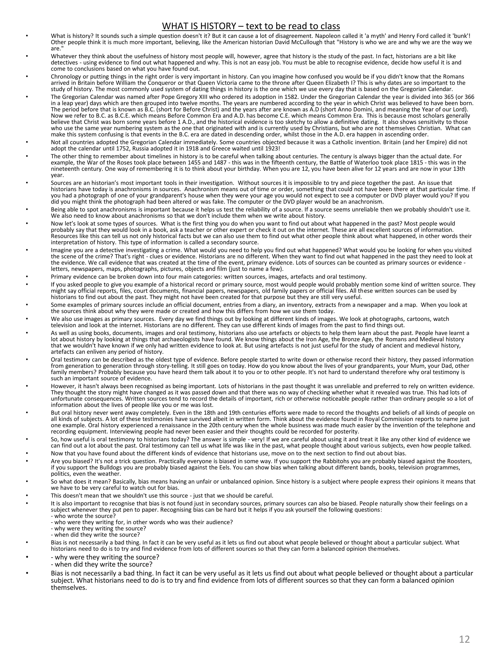WHAT IS HISTORY – text to be read to class
• What is history? It sounds such a simple question doesn't it? But it can cause a lot of disagreement. Napoleon called it 'a myth' and Henry Ford called it 'bunk'!
Other people think it is much more important, believing, like the American historian David McCullough that "History is who we are and why we are the way we
are."
• Whatever they think about the usefulness of history most people will, however, agree that history is the study of the past. In fact, historians are a bit like
detectives - using evidence to find out what happened and why. This is not an easy job. You must be able to recognise evidence, decide how useful it is and
come to conclusions based on what you have found out.
• Chronology or putting things in the right order is very important in history. Can you imagine how confused you would be if you didn't know that the Romans
arrived in Britain before William the Conqueror or that Queen Victoria came to the throne after Queen Elizabeth I? This is why dates are so important to the
study of history. The most commonly used system of dating things in history is the one which we use every day that is based on the Gregorian Calendar.
• The Gregorian Calendar was named after Pope Gregory XIII who ordered its adoption in 1582. Under the Gregorian Calendar the year is divided into 365 (or 366
in a leap year) days which are then grouped into twelve months. The years are numbered according to the year in which Christ was believed to have been born.
The period before that is known as B.C. (short for Before Christ) and the years after are known as A.D (short Anno Domini, and meaning the Year of our Lord).
Now we refer to B.C. as B.C.E. which means Before Common Era and A.D. has become C.E. which means Common Era. This is because most scholars generally
believe that Christ was born some years before 1 A.D., and the historical evidence is too sketchy to allow a definitive dating. It also shows sensitivity to those
who use the same year numbering system as the one that originated with and is currently used by Christians, but who are not themselves Christian. What can
make this system confusing is that events in the B.C. era are dated in descending order, whilst those in the A.D. era happen in ascending order.
• Not all countries adopted the Gregorian Calendar immediately. Some countries objected because it was a Catholic invention. Britain (and her Empire) did not
adopt the calendar until 1752, Russia adopted it in 1918 and Greece waited until 1923!
• The other thing to remember about timelines in history is to be careful when talking about centuries. The century is always bigger than the actual date. For
example, the War of the Roses took place between 1455 and 1487 - this was in the fifteenth century, the Battle of Waterloo took place 1815 - this was in the
nineteenth century. One way of remembering it is to think about your birthday. When you are 12, you have been alive for 12 years and are now in your 13th
year.
• Sources are an historian’s most important tools in their investigation. Without sources it is impossible to try and piece together the past. An issue that
historians have today is anachronisms in sources. Anachronism means out of time or order, something that could not have been there at that particular time. If
you had a photograph of one of your grandparent's house when they were your age you would not expect to see a computer or DVD player would you? If you
did you might think the photograph had been altered or was fake. The computer or the DVD player would be an anachronism.
• Being able to spot anachronisms is important because it helps us test the reliability of a source. If a source seems unreliable then we probably shouldn't use it.
We also need to know about anachronisms so that we don't include them when we write about history.
• Now let’s look at some types of sources. What is the first thing you do when you want to find out about what happened in the past? Most people would
probably say that they would look in a book, ask a teacher or other expert or check it out on the internet. These are all excellent sources of information.
Resources like this can tell us not only historical facts but we can also use them to find out what other people think about what happened, in other words their
interpretation of history. This type of information is called a secondary source.
• Imagine you are a detective investigating a crime. What would you need to help you find out what happened? What would you be looking for when you visited
the scene of the crime? That's right - clues or evidence. Historians are no different. When they want to find out what happened in the past they need to look at
the evidence. We call evidence that was created at the time of the event, primary evidence. Lots of sources can be counted as primary sources or evidence -
letters, newspapers, maps, photographs, pictures, objects and film (just to name a few).
• Primary evidence can be broken down into four main categories: written sources, images, artefacts and oral testimony.
• If you asked people to give you example of a historical record or primary source, most would people would probably mention some kind of written source. They
might say official reports, files, court documents, financial papers, newspapers, old family papers or official files. All these written sources can be used by
historians to find out about the past. They might not have been created for that purpose but they are still very useful.
• Some examples of primary sources include an official document, entries from a diary, an inventory, extracts from a newspaper and a map. When you look at
the sources think about why they were made or created and how this differs from how we use them today.
• We also use images as primary sources. Every day we find things out by looking at different kinds of images. We look at photographs, cartoons, watch
television and look at the internet. Historians are no different. They can use different kinds of images from the past to find things out.
• As well as using books, documents, images and oral testimony, historians also use artefacts or objects to help them learn about the past. People have learnt a
lot about history by looking at things that archaeologists have found. We know things about the Iron Age, the Bronze Age, the Romans and Medieval history
that we wouldn't have known if we only had written evidence to look at. But using artefacts is not just useful for the study of ancient and medieval history,
artefacts can enliven any period of history.
• Oral testimony can be described as the oldest type of evidence. Before people started to write down or otherwise record their history, they passed information
from generation to generation through story-telling. It still goes on today. How do you know about the lives of your grandparents, your Mum, your Dad, other
family members? Probably because you have heard them talk about it to you or to other people. It's not hard to understand therefore why oral testimony is
such an important source of evidence.
• However, it hasn't always been recognised as being important. Lots of historians in the past thought it was unreliable and preferred to rely on written evidence.
They thought the story might have changed as it was passed down and that there was no way of checking whether what it revealed was true. This had lots of
unfortunate consequences. Written sources tend to record the details of important, rich or otherwise noticeable people rather than ordinary people so a lot of
information about the lives of people like you or me was lost.
• But oral history never went away completely. Even in the 18th and 19th centuries efforts were made to record the thoughts and beliefs of all kinds of people on
all kinds of subjects. A lot of these testimonies have survived albeit in written form. Think about the evidence found in Royal Commission reports to name just
one example. Oral history experienced a renaissance in the 20th century when the whole business was made much easier by the invention of the telephone and
recording equipment. Interviewing people had never been easier and their thoughts could be recorded for posterity.
• So, how useful is oral testimony to historians today? The answer is simple - very! If we are careful about using it and treat it like any other kind of evidence we
can find out a lot about the past. Oral testimony can tell us what life was like in the past, what people thought about various subjects, even how people talked.
• Now that you have found about the different kinds of evidence that historians use, move on to the next section to find out about bias.
• Are you biased? It's not a trick question. Practically everyone is biased in some way. If you support the Rabbitohs you are probably biased against the Roosters,
if you support the Bulldogs you are probably biased against the Eels. You can show bias when talking about different bands, books, television programmes,
politics, even the weather.
• So what does it mean? Basically, bias means having an unfair or unbalanced opinion. Since history is a subject where people express their opinions it means that
we have to be very careful to watch out for bias.
• This doesn't mean that we shouldn't use this source - just that we should be careful.
• It is also important to recognise that bias is not found just in secondary sources, primary sources can also be biased. People naturally show their feelings on a
subject whenever they put pen to paper. Recognising bias can be hard but it helps if you ask yourself the following questions:
- who wrote the source?
- who were they writing for, in other words who was their audience?
- why were they writing the source?
- when did they write the source?
• Bias is not necessarily a bad thing. In fact it can be very useful as it lets us find out about what people believed or thought about a particular subject. What
historians need to do is to try and find evidence from lots of different sources so that they can form a balanced opinion themselves.
• - why were they writing the source?
- when did they write the source?
• Bias is not necessarily a bad thing. In fact it can be very useful as it lets us find out about what people believed or thought about a particular
subject. What historians need to do is to try and find evidence from lots of different sources so that they can form a balanced opinion
themselves.
12
 