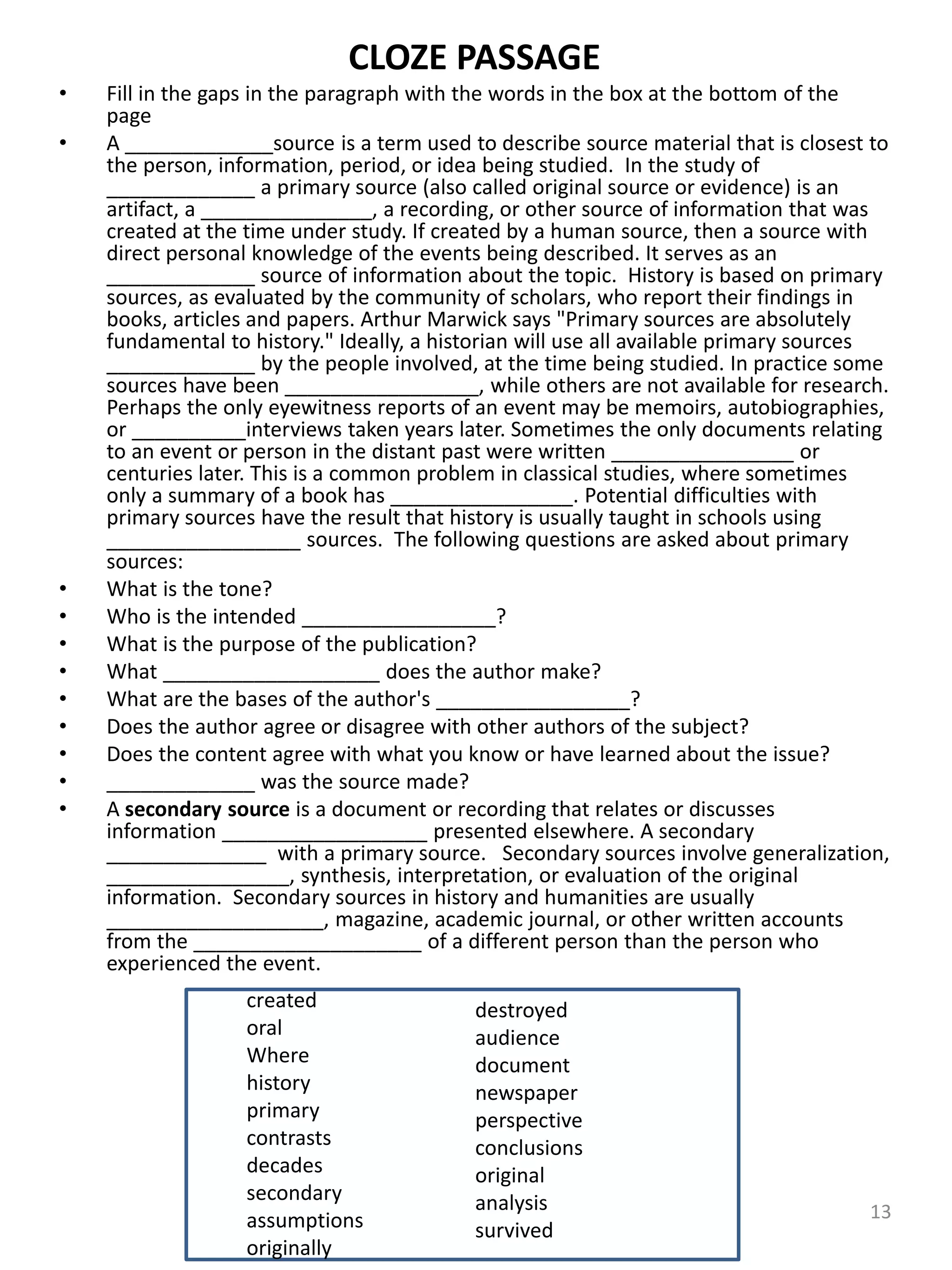 CLOZE PASSAGE
• Fill in the gaps in the paragraph with the words in the box at the bottom of the
page
• A _____________source is a term used to describe source material that is closest to
the person, information, period, or idea being studied. In the study of
_____________ a primary source (also called original source or evidence) is an
artifact, a _______________, a recording, or other source of information that was
created at the time under study. If created by a human source, then a source with
direct personal knowledge of the events being described. It serves as an
_____________ source of information about the topic. History is based on primary
sources, as evaluated by the community of scholars, who report their findings in
books, articles and papers. Arthur Marwick says "Primary sources are absolutely
fundamental to history." Ideally, a historian will use all available primary sources
_____________ by the people involved, at the time being studied. In practice some
sources have been _________________, while others are not available for research.
Perhaps the only eyewitness reports of an event may be memoirs, autobiographies,
or __________interviews taken years later. Sometimes the only documents relating
to an event or person in the distant past were written ________________ or
centuries later. This is a common problem in classical studies, where sometimes
only a summary of a book has ________________. Potential difficulties with
primary sources have the result that history is usually taught in schools using
_________________ sources. The following questions are asked about primary
sources:
• What is the tone?
• Who is the intended _________________?
• What is the purpose of the publication?
• What ___________________ does the author make?
• What are the bases of the author's _________________?
• Does the author agree or disagree with other authors of the subject?
• Does the content agree with what you know or have learned about the issue?
• _____________ was the source made?
• A secondary source is a document or recording that relates or discusses
information __________________ presented elsewhere. A secondary
______________ with a primary source. Secondary sources involve generalization,
________________, synthesis, interpretation, or evaluation of the original
information. Secondary sources in history and humanities are usually
___________________, magazine, academic journal, or other written accounts
from the ____________________ of a different person than the person who
experienced the event.
13
created
oral
Where
history
primary
contrasts
decades
secondary
assumptions
originally
destroyed
audience
document
newspaper
perspective
conclusions
original
analysis
survived
 
