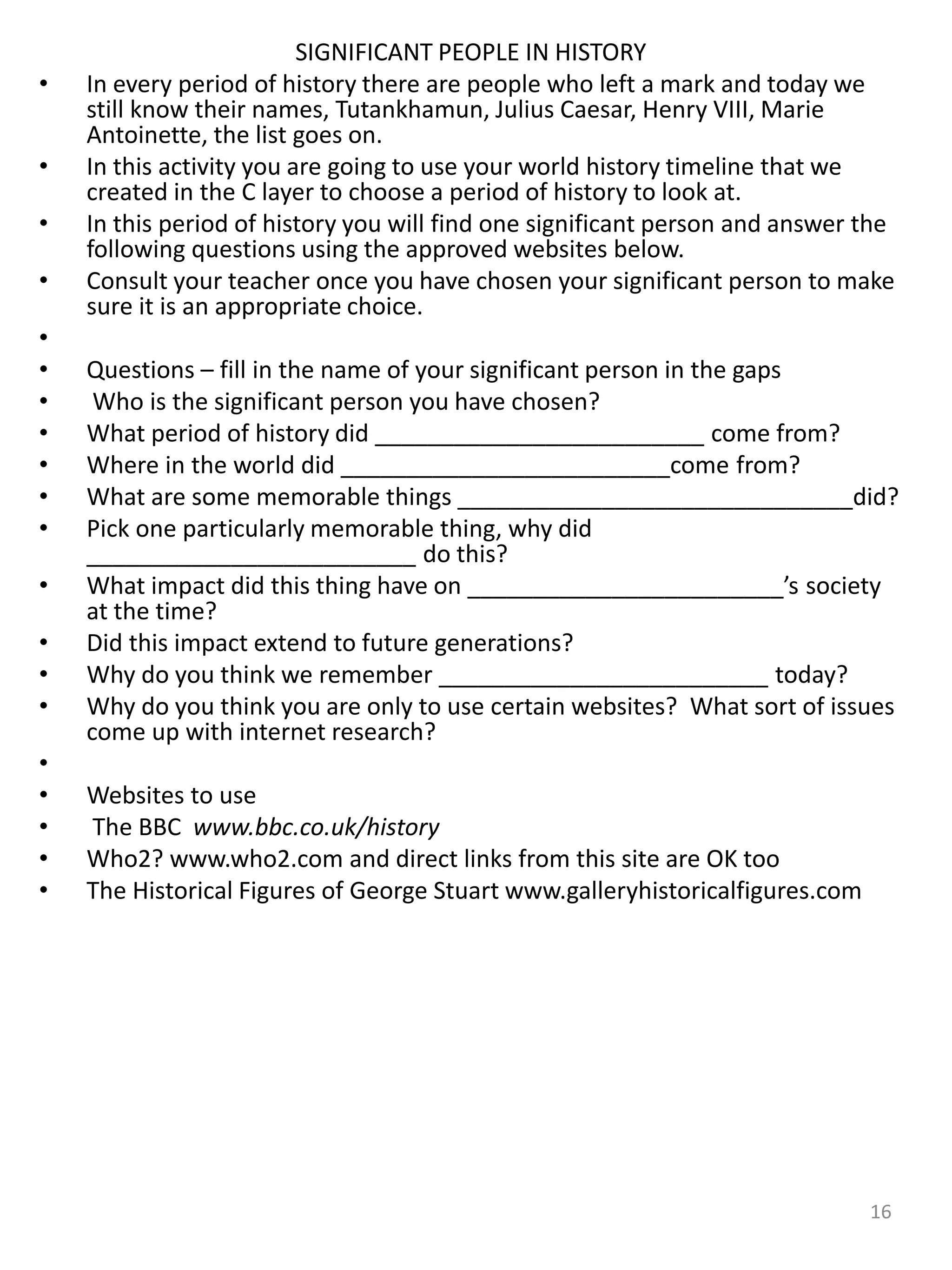 SIGNIFICANT PEOPLE IN HISTORY
• In every period of history there are people who left a mark and today we
still know their names, Tutankhamun, Julius Caesar, Henry VIII, Marie
Antoinette, the list goes on.
• In this activity you are going to use your world history timeline that we
created in the C layer to choose a period of history to look at.
• In this period of history you will find one significant person and answer the
following questions using the approved websites below.
• Consult your teacher once you have chosen your significant person to make
sure it is an appropriate choice.
•
• Questions – fill in the name of your significant person in the gaps
• Who is the significant person you have chosen?
• What period of history did _________________________ come from?
• Where in the world did _________________________come from?
• What are some memorable things ______________________________did?
• Pick one particularly memorable thing, why did
_________________________ do this?
• What impact did this thing have on ________________________’s society
at the time?
• Did this impact extend to future generations?
• Why do you think we remember _________________________ today?
• Why do you think you are only to use certain websites? What sort of issues
come up with internet research?
•
• Websites to use
• The BBC www.bbc.co.uk/history
• Who2? www.who2.com and direct links from this site are OK too
• The Historical Figures of George Stuart www.galleryhistoricalfigures.com
16
 