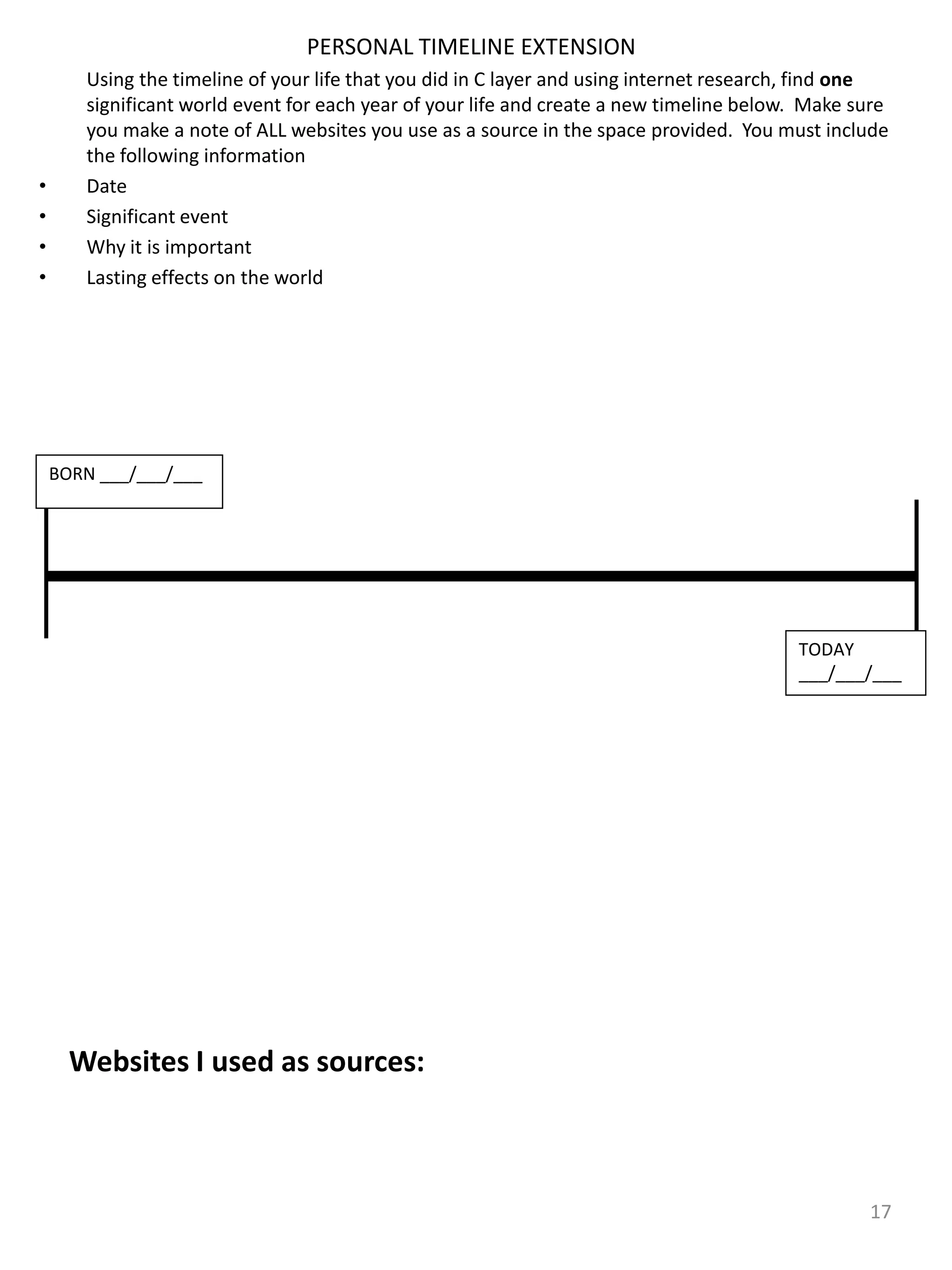PERSONAL TIMELINE EXTENSION
Using the timeline of your life that you did in C layer and using internet research, find one
significant world event for each year of your life and create a new timeline below. Make sure
you make a note of ALL websites you use as a source in the space provided. You must include
the following information
• Date
• Significant event
• Why it is important
• Lasting effects on the world
17
BORN ___/___/___
TODAY
___/___/___
Websites I used as sources:
 