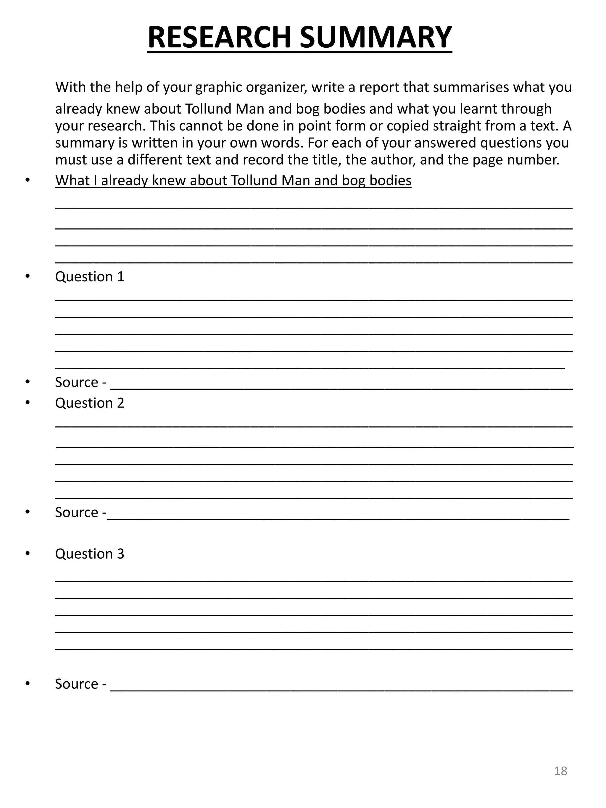RESEARCH SUMMARY
With the help of your graphic organizer, write a report that summarises what you
already knew about Tollund Man and bog bodies and what you learnt through
your research. This cannot be done in point form or copied straight from a text. A
summary is written in your own words. For each of your answered questions you
must use a different text and record the title, the author, and the page number.
• What I already knew about Tollund Man and bog bodies
__________________________________________________________________
__________________________________________________________________
__________________________________________________________________
__________________________________________________________________
• Question 1
__________________________________________________________________
__________________________________________________________________
__________________________________________________________________
__________________________________________________________________
_________________________________________________________________
• Source - ___________________________________________________________
• Question 2
__________________________________________________________________
__________________________________________________________________
__________________________________________________________________
__________________________________________________________________
__________________________________________________________________
• Source -___________________________________________________________
• Question 3
__________________________________________________________________
__________________________________________________________________
__________________________________________________________________
__________________________________________________________________
__________________________________________________________________
• Source - ___________________________________________________________
18
 