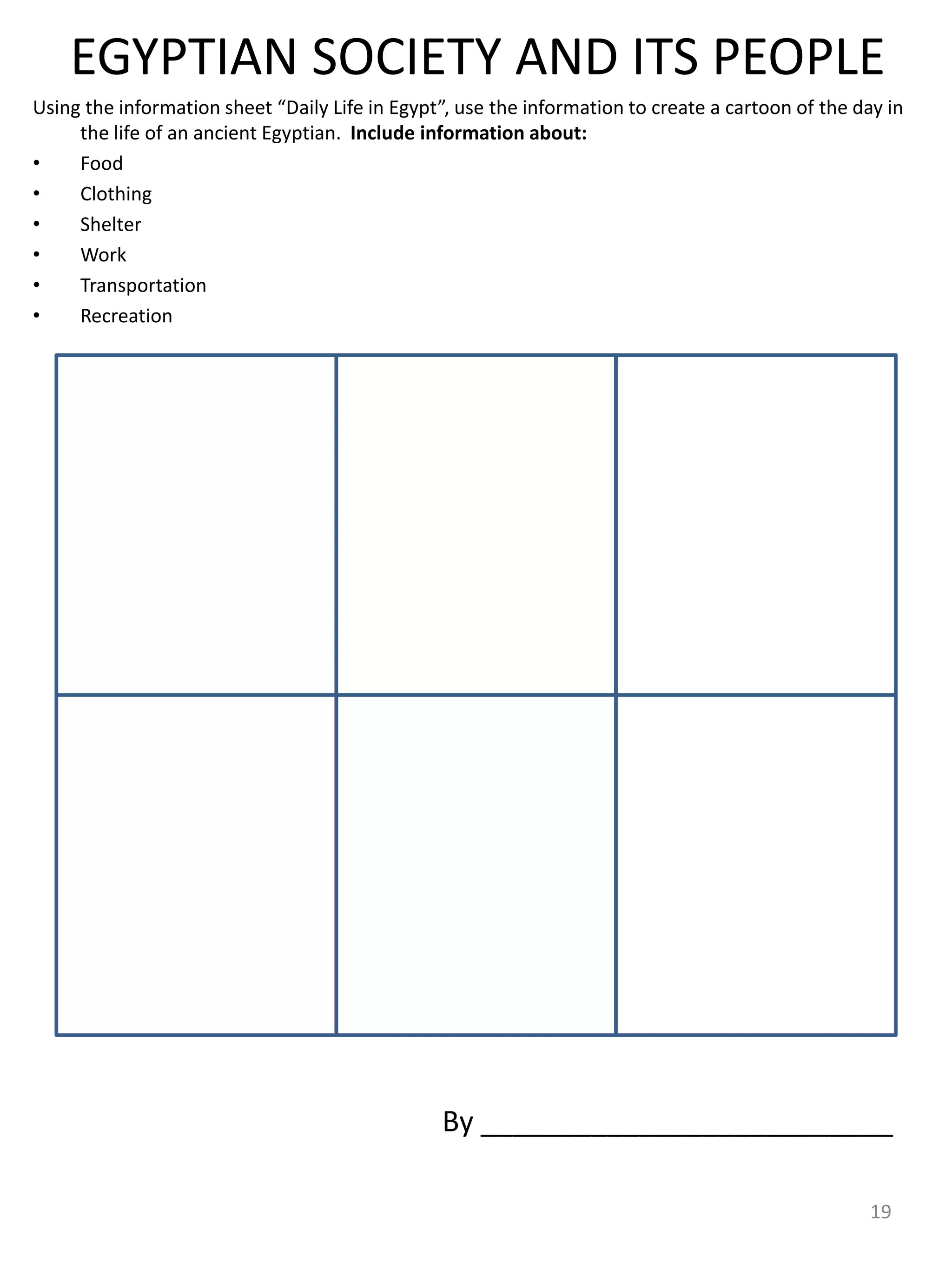 EGYPTIAN SOCIETY AND ITS PEOPLE
Using the information sheet “Daily Life in Egypt”, use the information to create a cartoon of the day in
the life of an ancient Egyptian. Include information about:
• Food
• Clothing
• Shelter
• Work
• Transportation
• Recreation
19
By __________________________
 