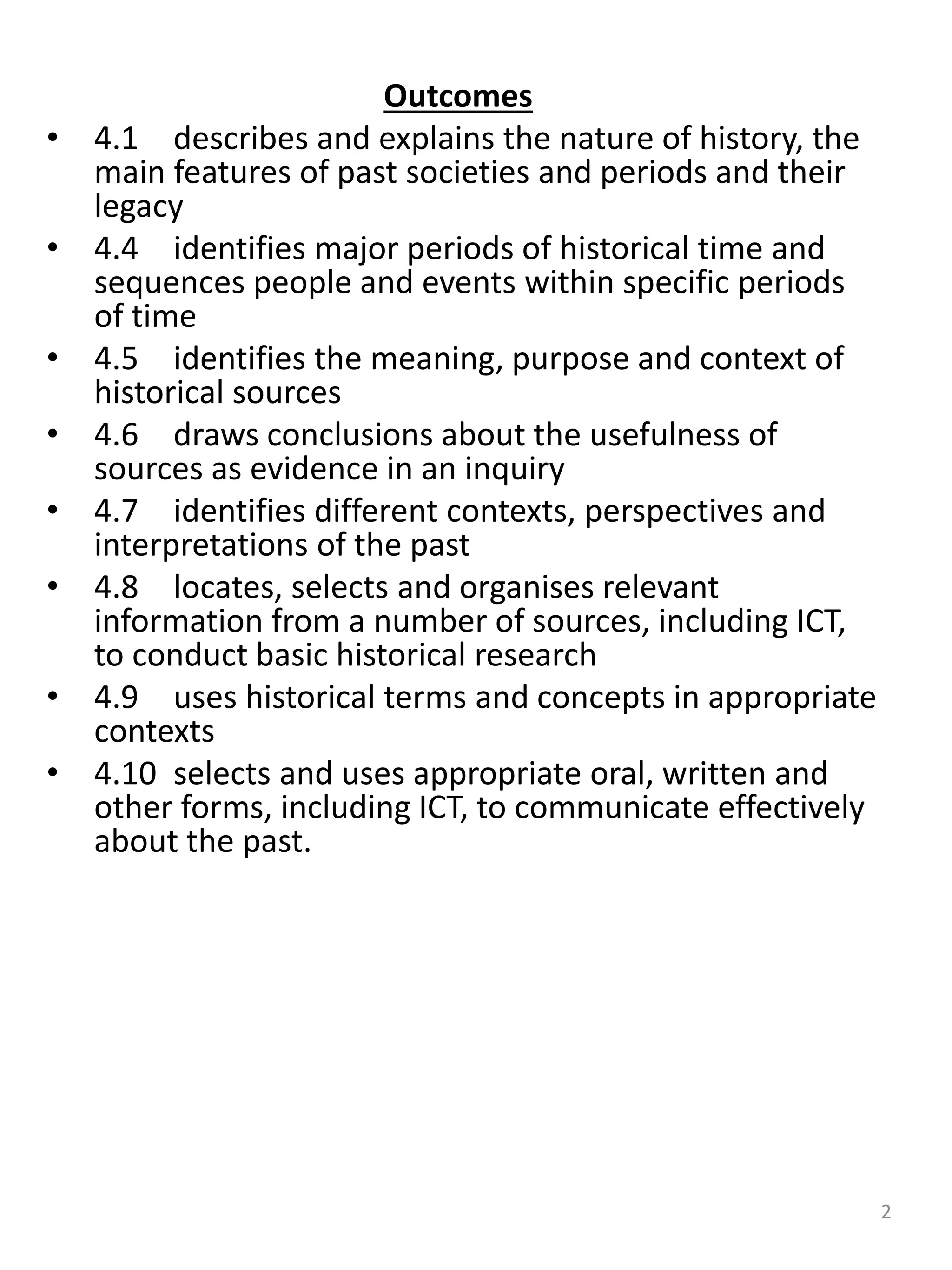 Outcomes
• 4.1 describes and explains the nature of history, the
main features of past societies and periods and their
legacy
• 4.4 identifies major periods of historical time and
sequences people and events within specific periods
of time
• 4.5 identifies the meaning, purpose and context of
historical sources
• 4.6 draws conclusions about the usefulness of
sources as evidence in an inquiry
• 4.7 identifies different contexts, perspectives and
interpretations of the past
• 4.8 locates, selects and organises relevant
information from a number of sources, including ICT,
to conduct basic historical research
• 4.9 uses historical terms and concepts in appropriate
contexts
• 4.10 selects and uses appropriate oral, written and
other forms, including ICT, to communicate effectively
about the past.
2
 