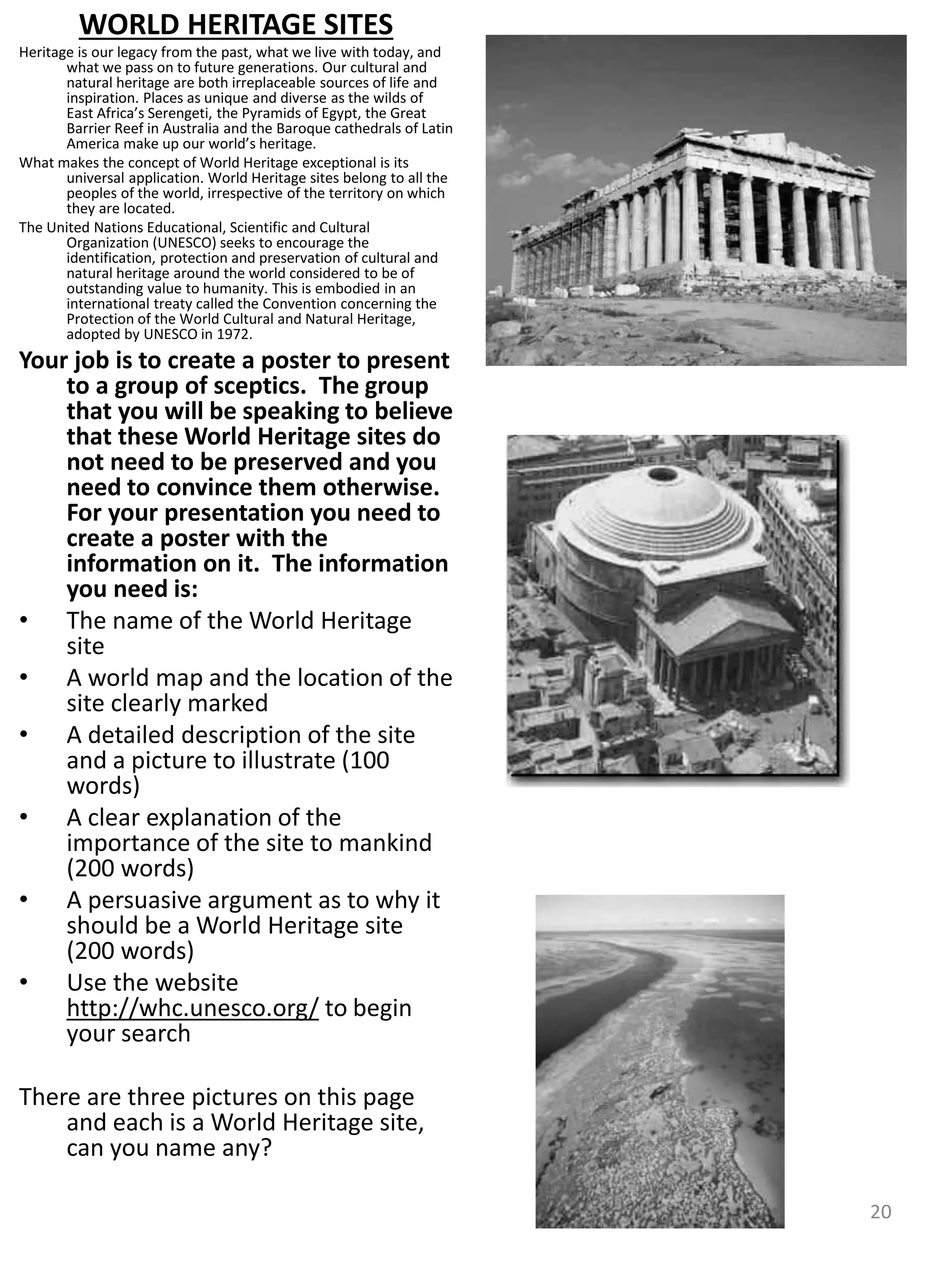 WORLD HERITAGE SITES
Heritage is our legacy from the past, what we live with today, and
what we pass on to future generations. Our cultural and
natural heritage are both irreplaceable sources of life and
inspiration. Places as unique and diverse as the wilds of
East Africa’s Serengeti, the Pyramids of Egypt, the Great
Barrier Reef in Australia and the Baroque cathedrals of Latin
America make up our world’s heritage.
What makes the concept of World Heritage exceptional is its
universal application. World Heritage sites belong to all the
peoples of the world, irrespective of the territory on which
they are located.
The United Nations Educational, Scientific and Cultural
Organization (UNESCO) seeks to encourage the
identification, protection and preservation of cultural and
natural heritage around the world considered to be of
outstanding value to humanity. This is embodied in an
international treaty called the Convention concerning the
Protection of the World Cultural and Natural Heritage,
adopted by UNESCO in 1972.
Your job is to create a poster to present
to a group of sceptics. The group
that you will be speaking to believe
that these World Heritage sites do
not need to be preserved and you
need to convince them otherwise.
For your presentation you need to
create a poster with the
information on it. The information
you need is:
• The name of the World Heritage
site
• A world map and the location of the
site clearly marked
• A detailed description of the site
and a picture to illustrate (100
words)
• A clear explanation of the
importance of the site to mankind
(200 words)
• A persuasive argument as to why it
should be a World Heritage site
(200 words)
• Use the website
http://whc.unesco.org/ to begin
your search
There are three pictures on this page
and each is a World Heritage site,
can you name any?
20
 