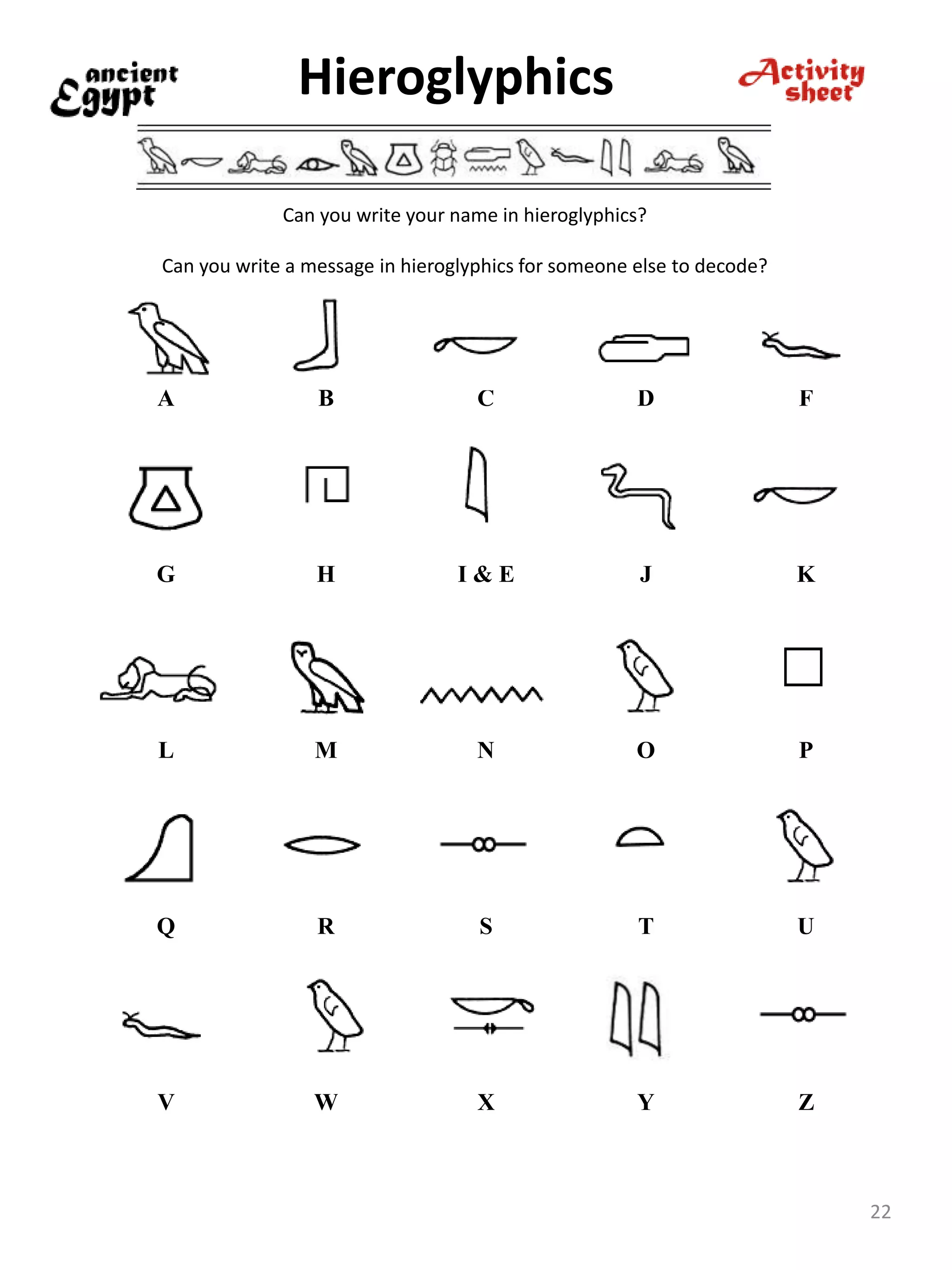 Hieroglyphics
22
Can you write your name in hieroglyphics?
Can you write a message in hieroglyphics for someone else to decode?
A B C D F
G H I & E J K
L M N O P
Q R S T U
V W X Y Z
 