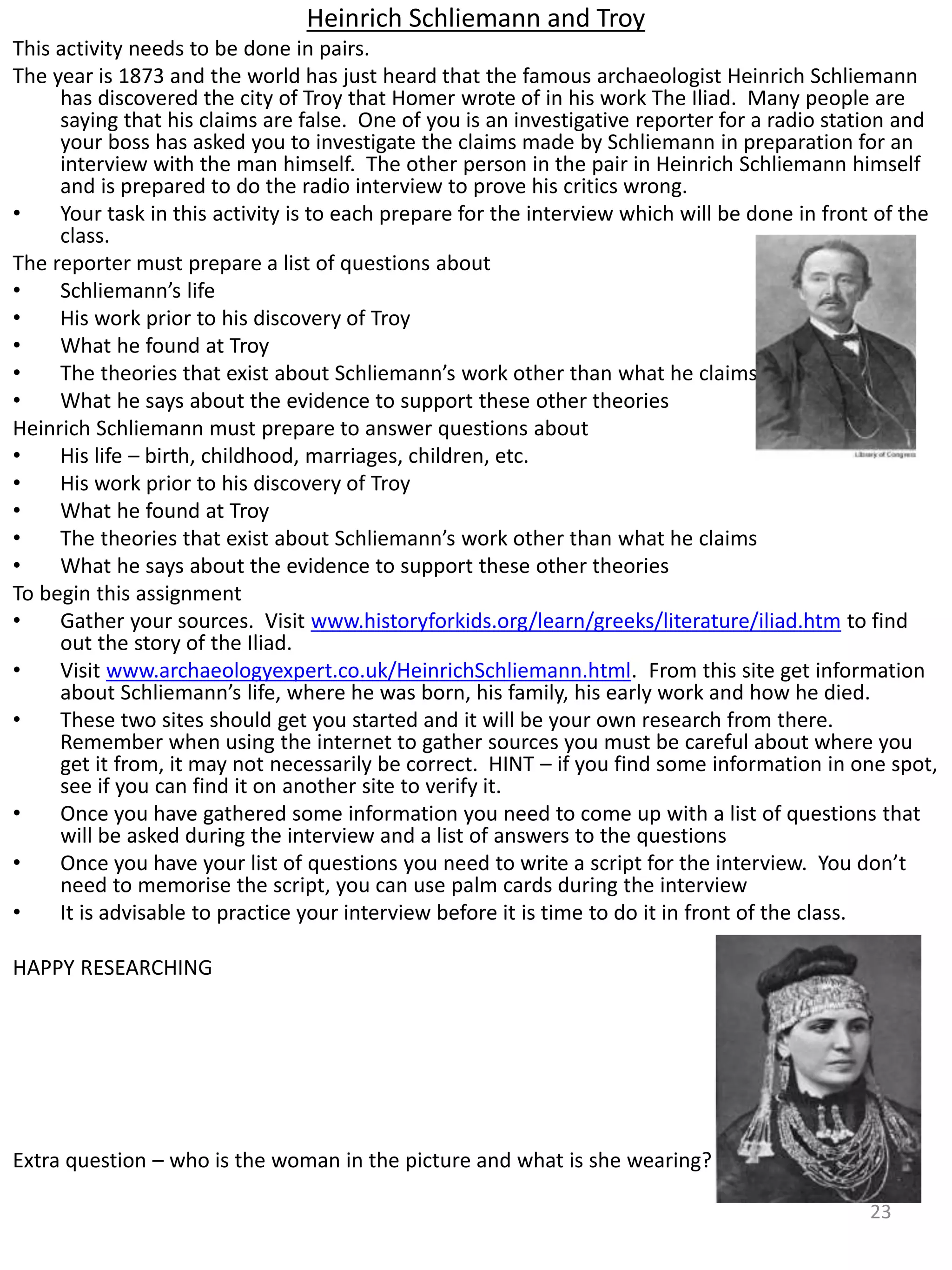 Heinrich Schliemann and Troy
This activity needs to be done in pairs.
The year is 1873 and the world has just heard that the famous archaeologist Heinrich Schliemann
has discovered the city of Troy that Homer wrote of in his work The Iliad. Many people are
saying that his claims are false. One of you is an investigative reporter for a radio station and
your boss has asked you to investigate the claims made by Schliemann in preparation for an
interview with the man himself. The other person in the pair in Heinrich Schliemann himself
and is prepared to do the radio interview to prove his critics wrong.
• Your task in this activity is to each prepare for the interview which will be done in front of the
class.
The reporter must prepare a list of questions about
• Schliemann’s life
• His work prior to his discovery of Troy
• What he found at Troy
• The theories that exist about Schliemann’s work other than what he claims
• What he says about the evidence to support these other theories
Heinrich Schliemann must prepare to answer questions about
• His life – birth, childhood, marriages, children, etc.
• His work prior to his discovery of Troy
• What he found at Troy
• The theories that exist about Schliemann’s work other than what he claims
• What he says about the evidence to support these other theories
To begin this assignment
• Gather your sources. Visit www.historyforkids.org/learn/greeks/literature/iliad.htm to find
out the story of the Iliad.
• Visit www.archaeologyexpert.co.uk/HeinrichSchliemann.html. From this site get information
about Schliemann’s life, where he was born, his family, his early work and how he died.
• These two sites should get you started and it will be your own research from there.
Remember when using the internet to gather sources you must be careful about where you
get it from, it may not necessarily be correct. HINT – if you find some information in one spot,
see if you can find it on another site to verify it.
• Once you have gathered some information you need to come up with a list of questions that
will be asked during the interview and a list of answers to the questions
• Once you have your list of questions you need to write a script for the interview. You don’t
need to memorise the script, you can use palm cards during the interview
• It is advisable to practice your interview before it is time to do it in front of the class.
HAPPY RESEARCHING
Extra question – who is the woman in the picture and what is she wearing?
23
 