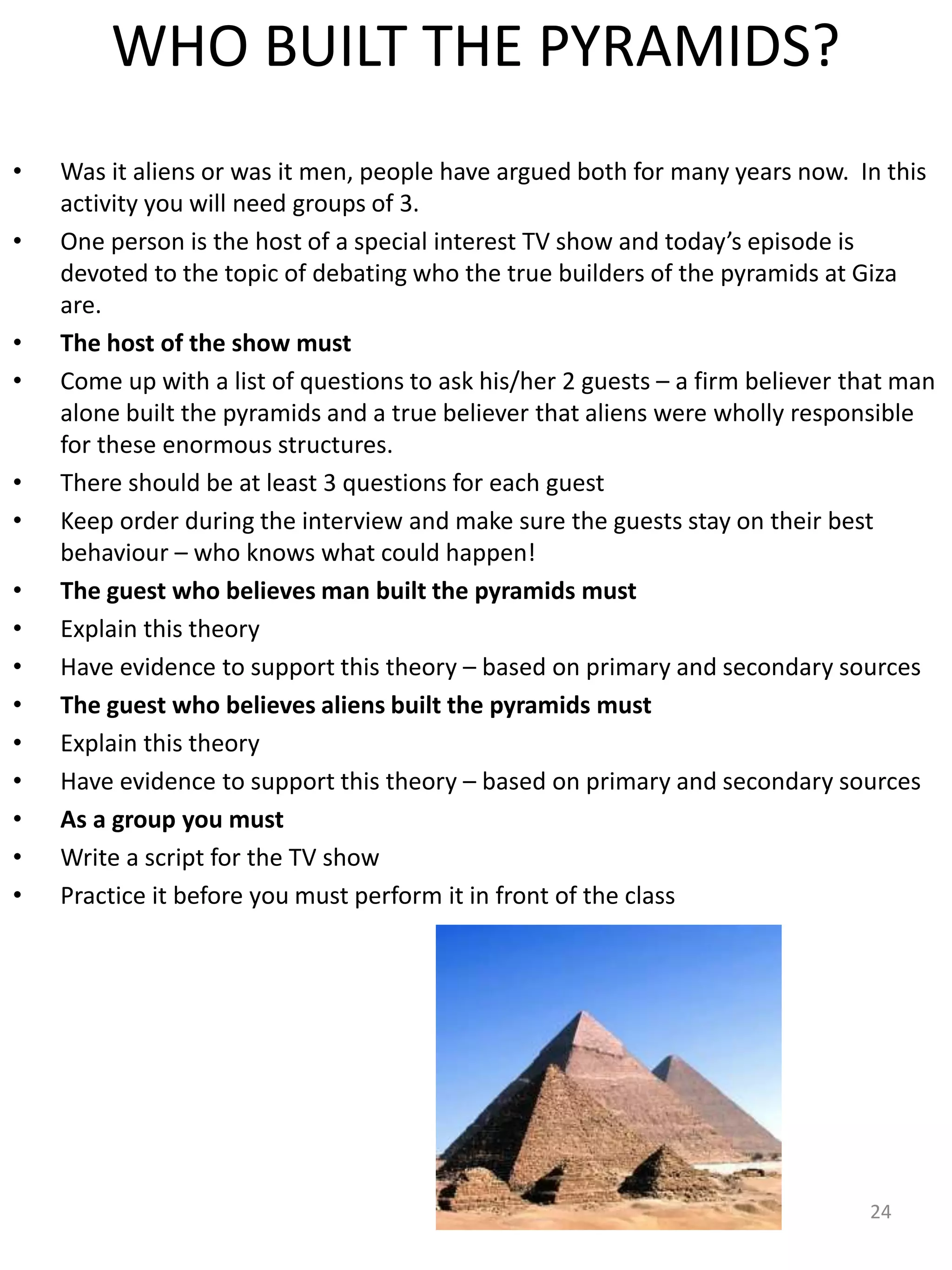 WHO BUILT THE PYRAMIDS?
• Was it aliens or was it men, people have argued both for many years now. In this
activity you will need groups of 3.
• One person is the host of a special interest TV show and today’s episode is
devoted to the topic of debating who the true builders of the pyramids at Giza
are.
• The host of the show must
• Come up with a list of questions to ask his/her 2 guests – a firm believer that man
alone built the pyramids and a true believer that aliens were wholly responsible
for these enormous structures.
• There should be at least 3 questions for each guest
• Keep order during the interview and make sure the guests stay on their best
behaviour – who knows what could happen!
• The guest who believes man built the pyramids must
• Explain this theory
• Have evidence to support this theory – based on primary and secondary sources
• The guest who believes aliens built the pyramids must
• Explain this theory
• Have evidence to support this theory – based on primary and secondary sources
• As a group you must
• Write a script for the TV show
• Practice it before you must perform it in front of the class
24
 
