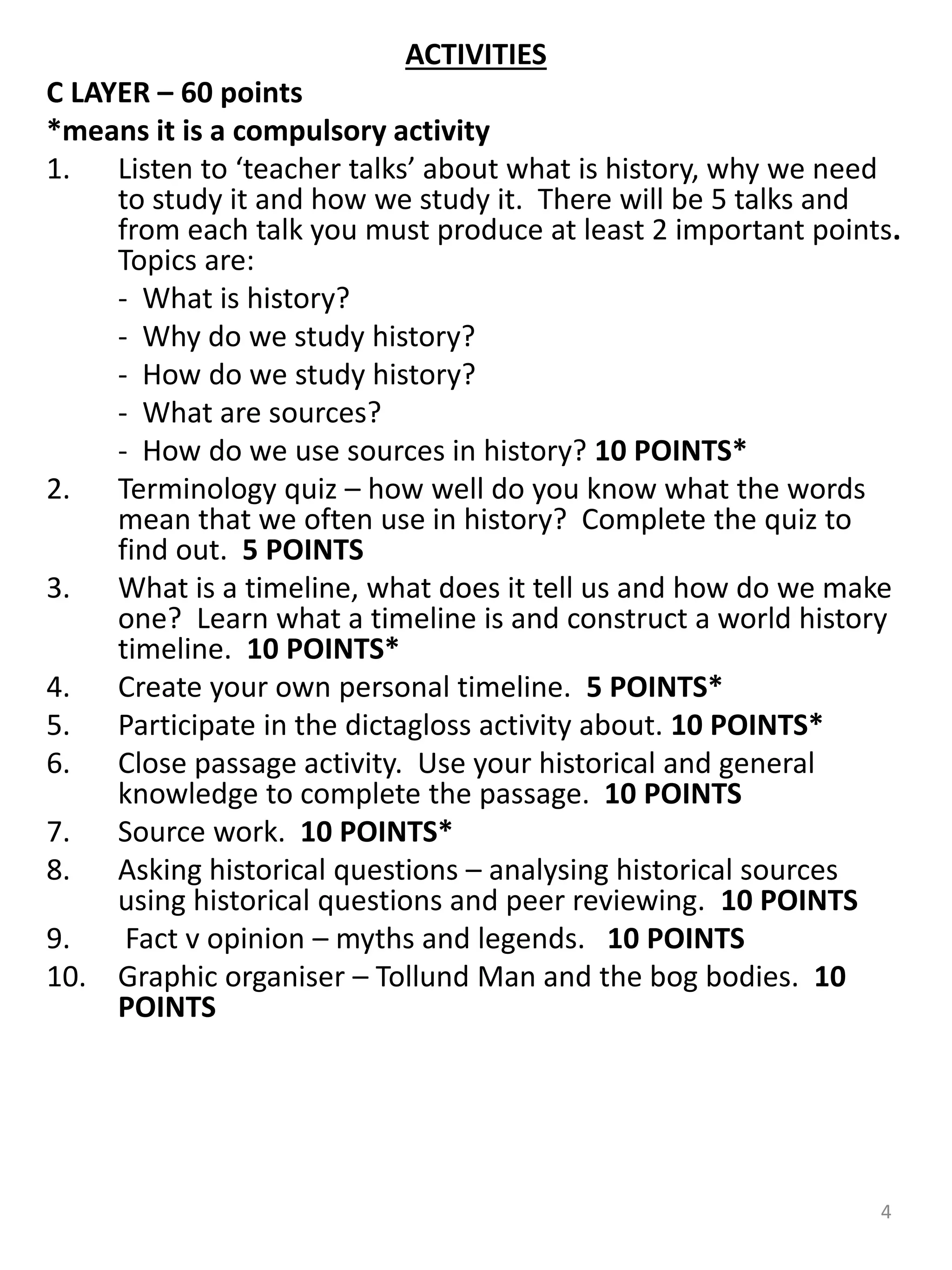 ACTIVITIES
C LAYER – 60 points
*means it is a compulsory activity
1. Listen to ‘teacher talks’ about what is history, why we need
to study it and how we study it. There will be 5 talks and
from each talk you must produce at least 2 important points.
Topics are:
- What is history?
- Why do we study history?
- How do we study history?
- What are sources?
- How do we use sources in history? 10 POINTS*
2. Terminology quiz – how well do you know what the words
mean that we often use in history? Complete the quiz to
find out. 5 POINTS
3. What is a timeline, what does it tell us and how do we make
one? Learn what a timeline is and construct a world history
timeline. 10 POINTS*
4. Create your own personal timeline. 5 POINTS*
5. Participate in the dictagloss activity about. 10 POINTS*
6. Close passage activity. Use your historical and general
knowledge to complete the passage. 10 POINTS
7. Source work. 10 POINTS*
8. Asking historical questions – analysing historical sources
using historical questions and peer reviewing. 10 POINTS
9. Fact v opinion – myths and legends. 10 POINTS
10. Graphic organiser – Tollund Man and the bog bodies. 10
POINTS
4
 