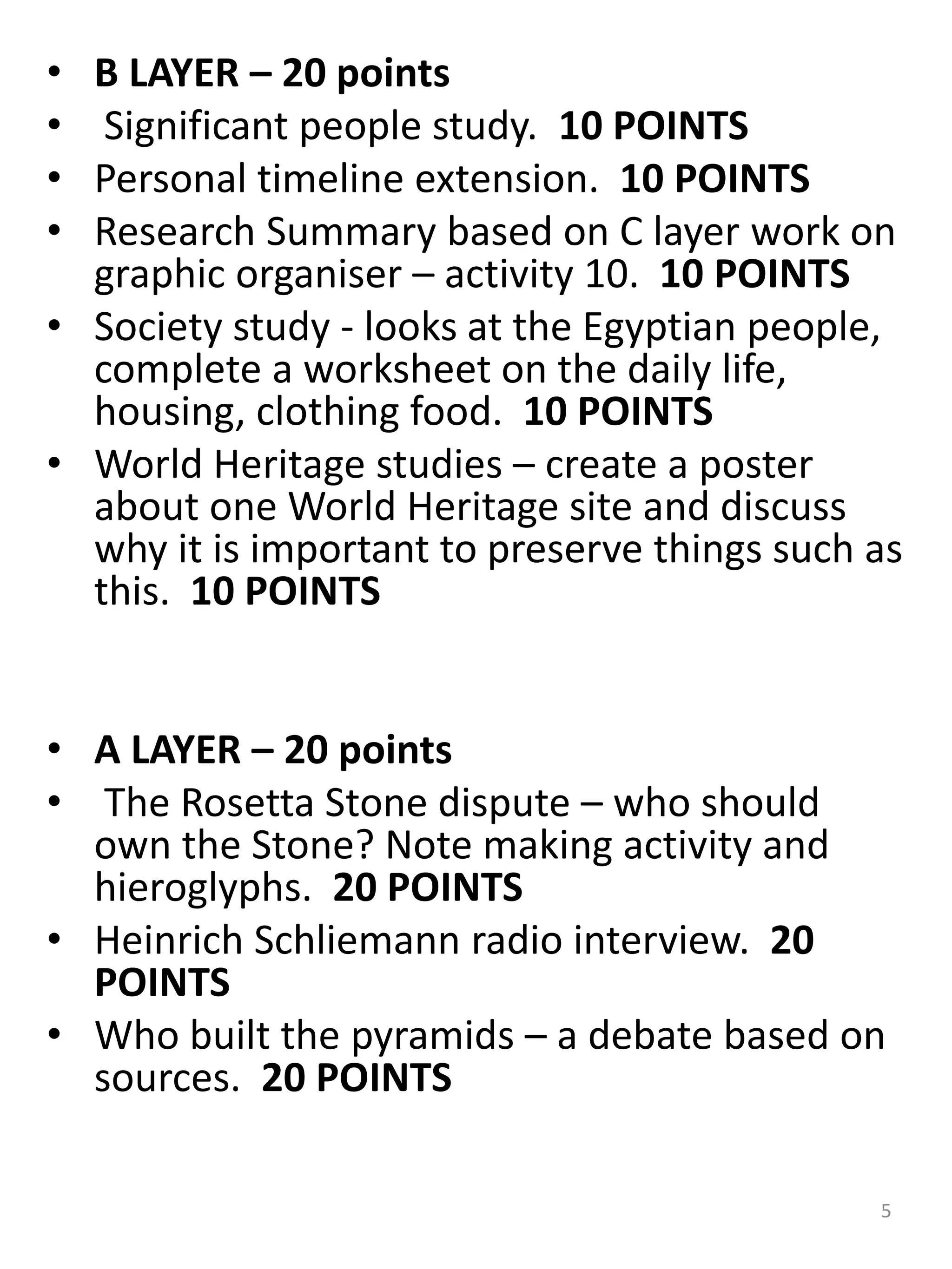 • B LAYER – 20 points
• Significant people study. 10 POINTS
• Personal timeline extension. 10 POINTS
• Research Summary based on C layer work on
graphic organiser – activity 10. 10 POINTS
• Society study - looks at the Egyptian people,
complete a worksheet on the daily life,
housing, clothing food. 10 POINTS
• World Heritage studies – create a poster
about one World Heritage site and discuss
why it is important to preserve things such as
this. 10 POINTS
• A LAYER – 20 points
• The Rosetta Stone dispute – who should
own the Stone? Note making activity and
hieroglyphs. 20 POINTS
• Heinrich Schliemann radio interview. 20
POINTS
• Who built the pyramids – a debate based on
sources. 20 POINTS
5
 