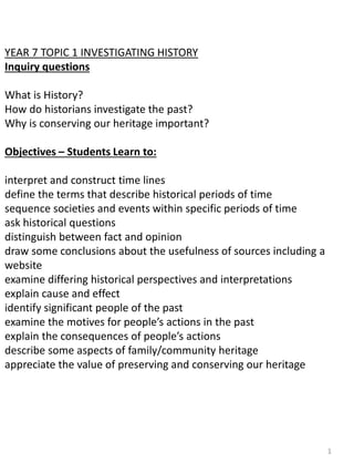 YEAR 7 TOPIC 1 INVESTIGATING HISTORY
Inquiry questions
What is History?
How do historians investigate the past?
Why is conserving our heritage important?
Objectives – Students Learn to:
interpret and construct time lines
define the terms that describe historical periods of time
sequence societies and events within specific periods of time
ask historical questions
distinguish between fact and opinion
draw some conclusions about the usefulness of sources including a
website
examine differing historical perspectives and interpretations
explain cause and effect
identify significant people of the past
examine the motives for people’s actions in the past
explain the consequences of people’s actions
describe some aspects of family/community heritage
appreciate the value of preserving and conserving our heritage
1
 