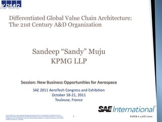 Differentiated Global Value Chain Architecture:
      The 21st Century A&D Organization



                                                   Sandeep “Sandy” Muju
                                                        KPMG LLP

                             Session: New Business Opportunities for Aerospace
                                                     SAE 2011 AeroTech Congress and Exhibition
                                                               October 18-21, 2011
                                                                 Toulouse, France


© 2011 KPMG LLP, a Delaware limited liability partnership and the U.S. member firm of the KPMG network of
independent member firms affiliated with KPMG International Cooperative (“KPMG International”), a Swiss entity.     1   PAPER # 11ATC-0020
All rights reserved. The KPMG name, logo and “cutting through complexity” are registered trademarks or trademarks
of KPMG International. 51836SFO
 