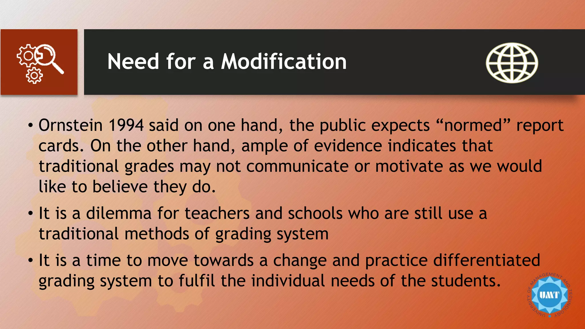 Need for a Modification
• Ornstein 1994 said on one hand, the public expects “normed” report
cards. On the other hand, ample of evidence indicates that
traditional grades may not communicate or motivate as we would
like to believe they do.
• It is a dilemma for teachers and schools who are still use a
traditional methods of grading system
• It is a time to move towards a change and practice differentiated
grading system to fulfil the individual needs of the students.
 