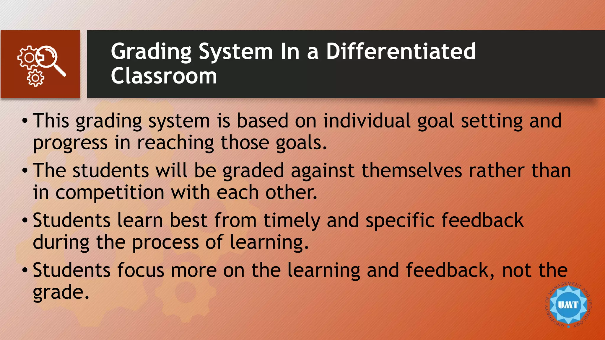 Grading System In a Differentiated
Classroom
• This grading system is based on individual goal setting and
progress in reaching those goals.
• The students will be graded against themselves rather than
in competition with each other.
• Students learn best from timely and specific feedback
during the process of learning.
• Students focus more on the learning and feedback, not the
grade.
 