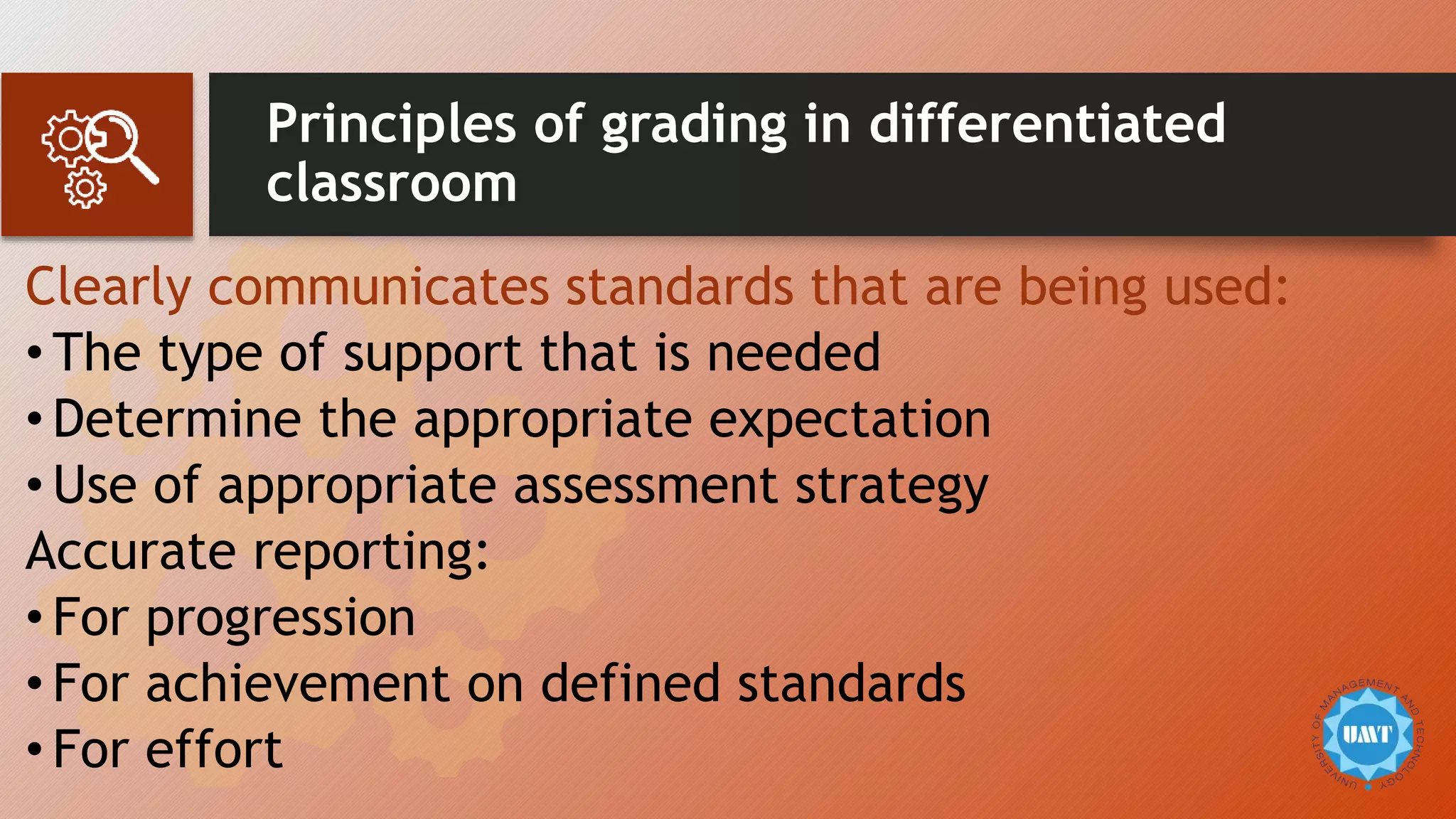 Principles of grading in differentiated
classroom
Clearly communicates standards that are being used:
• The type of support that is needed
• Determine the appropriate expectation
• Use of appropriate assessment strategy
Accurate reporting:
• For progression
• For achievement on defined standards
• For effort
 