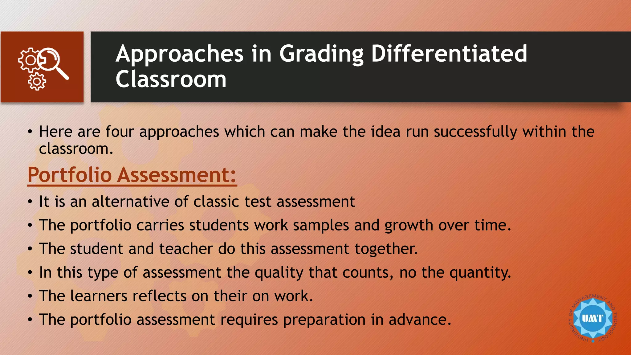 Approaches in Grading Differentiated
Classroom
• Here are four approaches which can make the idea run successfully within the
classroom.
Portfolio Assessment:
• It is an alternative of classic test assessment
• The portfolio carries students work samples and growth over time.
• The student and teacher do this assessment together.
• In this type of assessment the quality that counts, no the quantity.
• The learners reflects on their on work.
• The portfolio assessment requires preparation in advance.
 