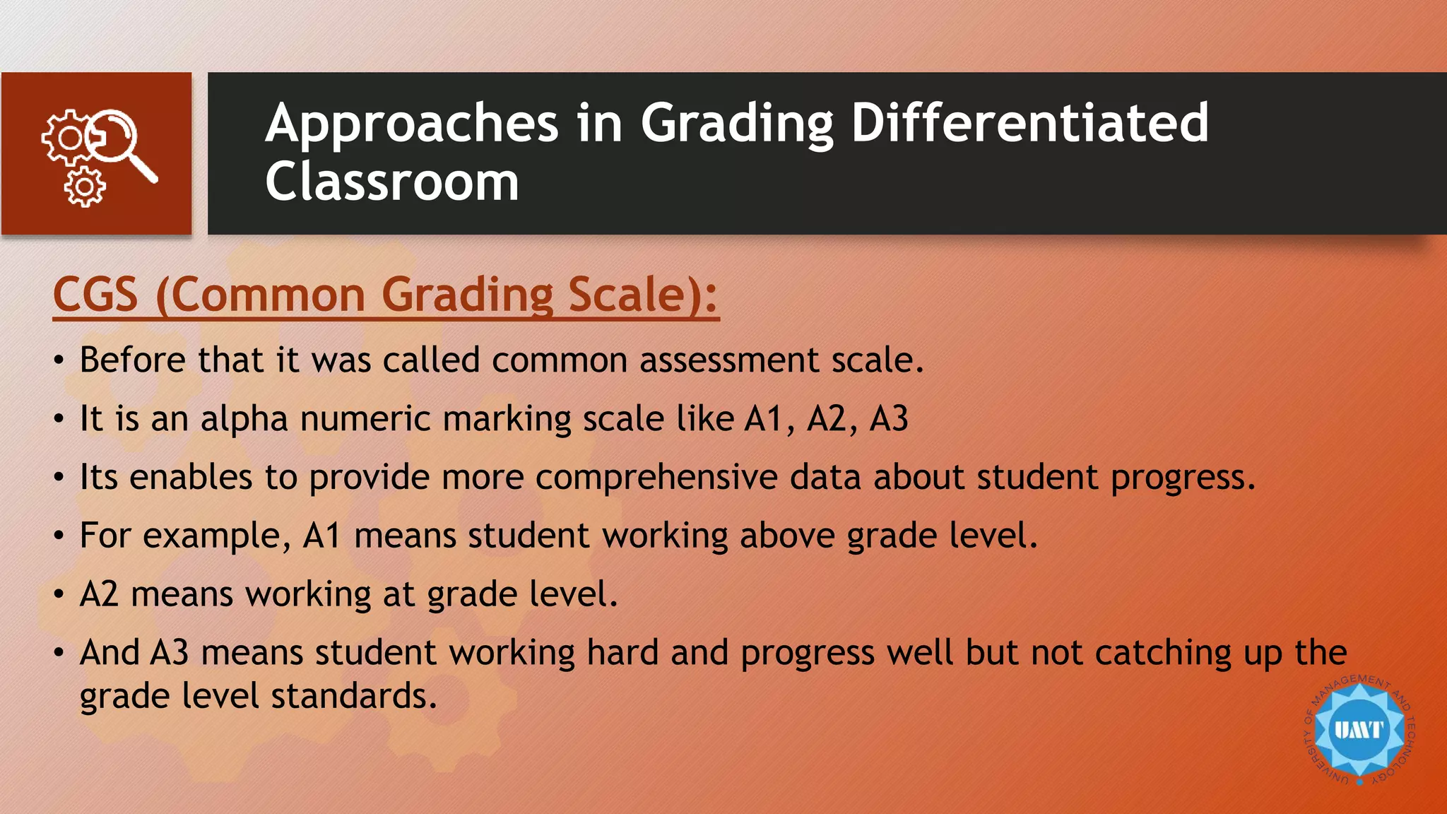 Approaches in Grading Differentiated
Classroom
CGS (Common Grading Scale):
• Before that it was called common assessment scale.
• It is an alpha numeric marking scale like A1, A2, A3
• Its enables to provide more comprehensive data about student progress.
• For example, A1 means student working above grade level.
• A2 means working at grade level.
• And A3 means student working hard and progress well but not catching up the
grade level standards.
 
