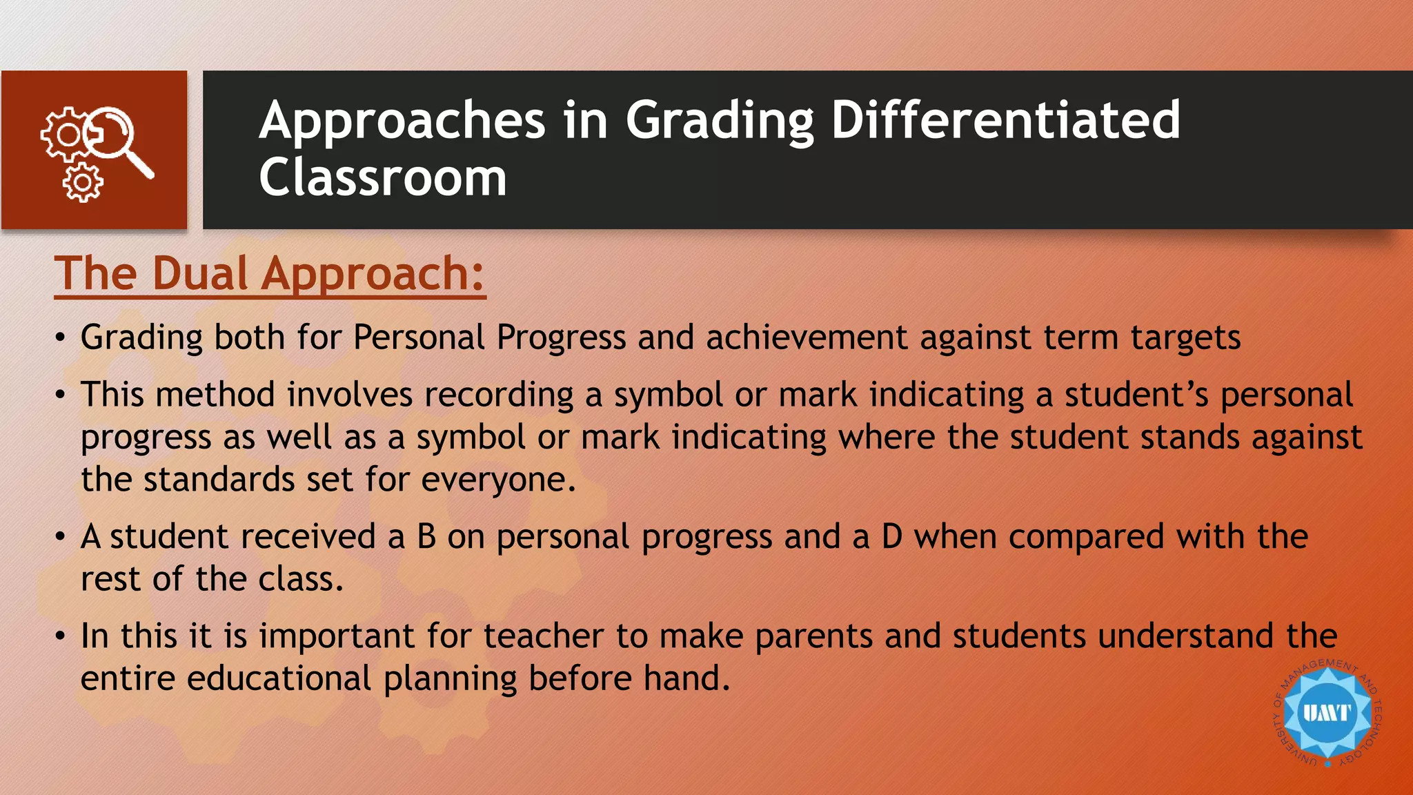 Approaches in Grading Differentiated
Classroom
The Dual Approach:
• Grading both for Personal Progress and achievement against term targets
• This method involves recording a symbol or mark indicating a student’s personal
progress as well as a symbol or mark indicating where the student stands against
the standards set for everyone.
• A student received a B on personal progress and a D when compared with the
rest of the class.
• In this it is important for teacher to make parents and students understand the
entire educational planning before hand.
 