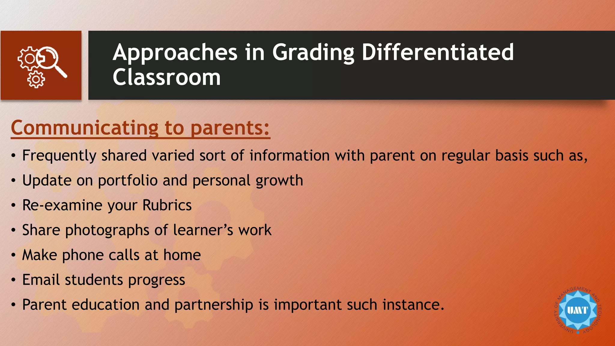 Approaches in Grading Differentiated
Classroom
Communicating to parents:
• Frequently shared varied sort of information with parent on regular basis such as,
• Update on portfolio and personal growth
• Re-examine your Rubrics
• Share photographs of learner’s work
• Make phone calls at home
• Email students progress
• Parent education and partnership is important such instance.
 