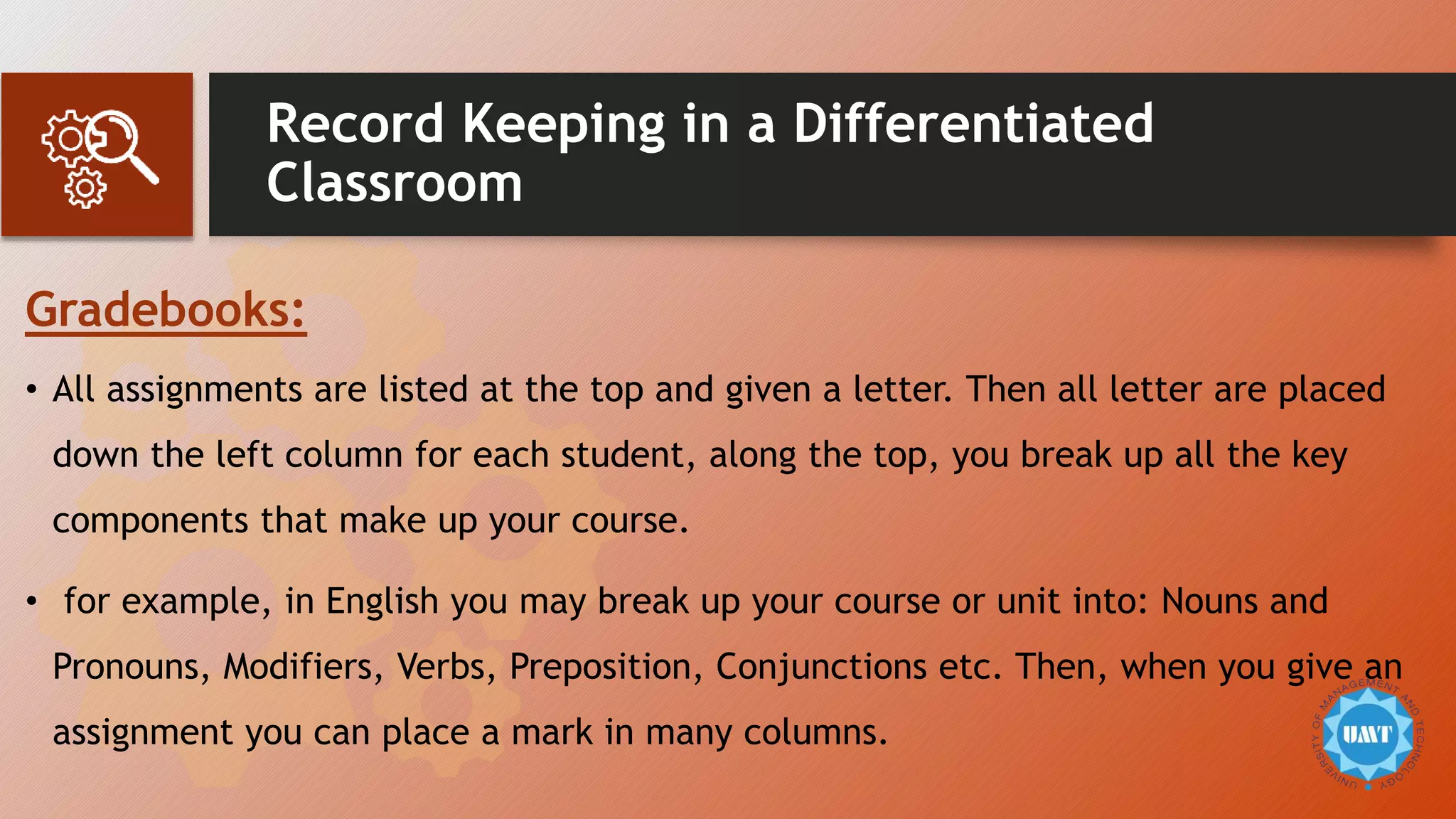 Record Keeping in a Differentiated
Classroom
Gradebooks:
• All assignments are listed at the top and given a letter. Then all letter are placed
down the left column for each student, along the top, you break up all the key
components that make up your course.
• for example, in English you may break up your course or unit into: Nouns and
Pronouns, Modifiers, Verbs, Preposition, Conjunctions etc. Then, when you give an
assignment you can place a mark in many columns.
 