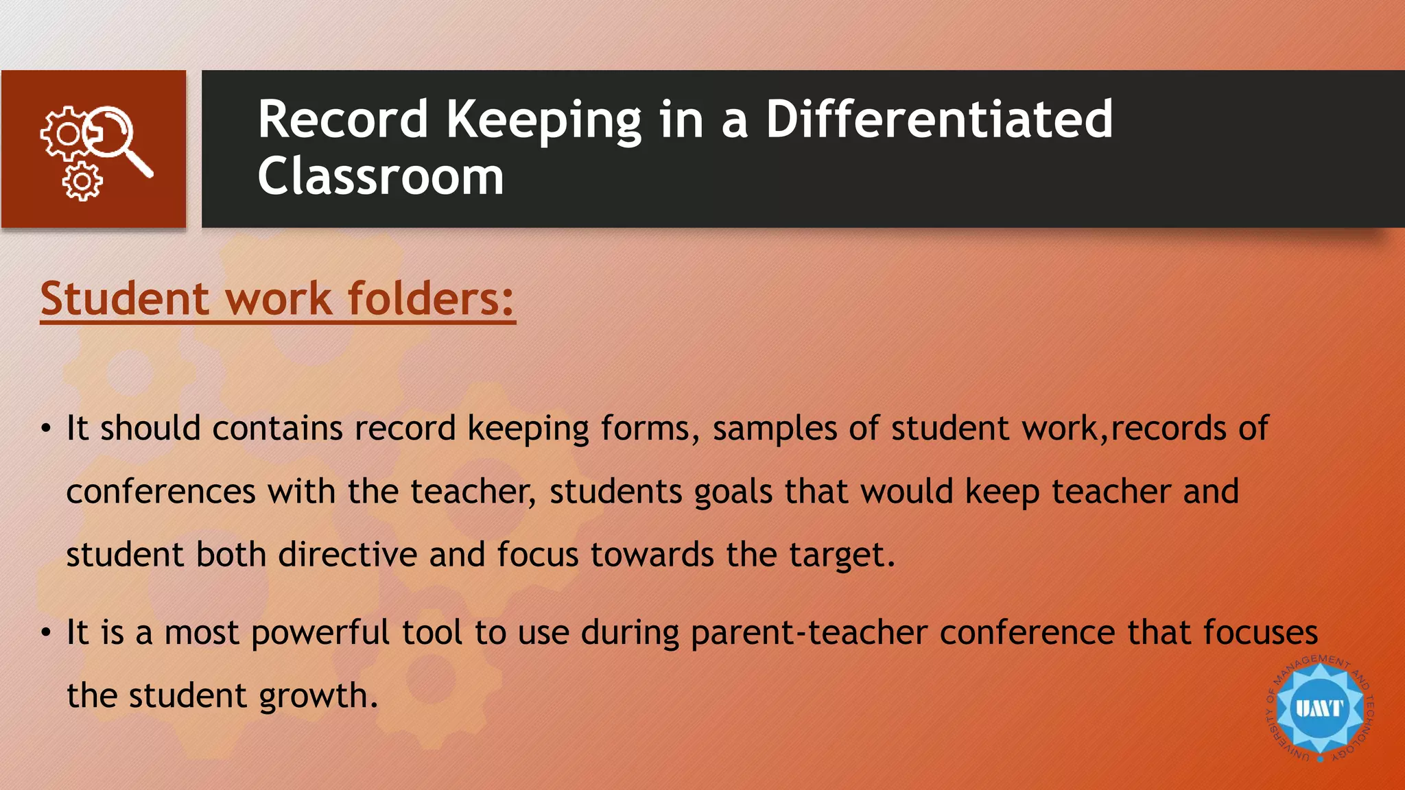 Record Keeping in a Differentiated
Classroom
Student work folders:
• It should contains record keeping forms, samples of student work,records of
conferences with the teacher, students goals that would keep teacher and
student both directive and focus towards the target.
• It is a most powerful tool to use during parent-teacher conference that focuses
the student growth.
 