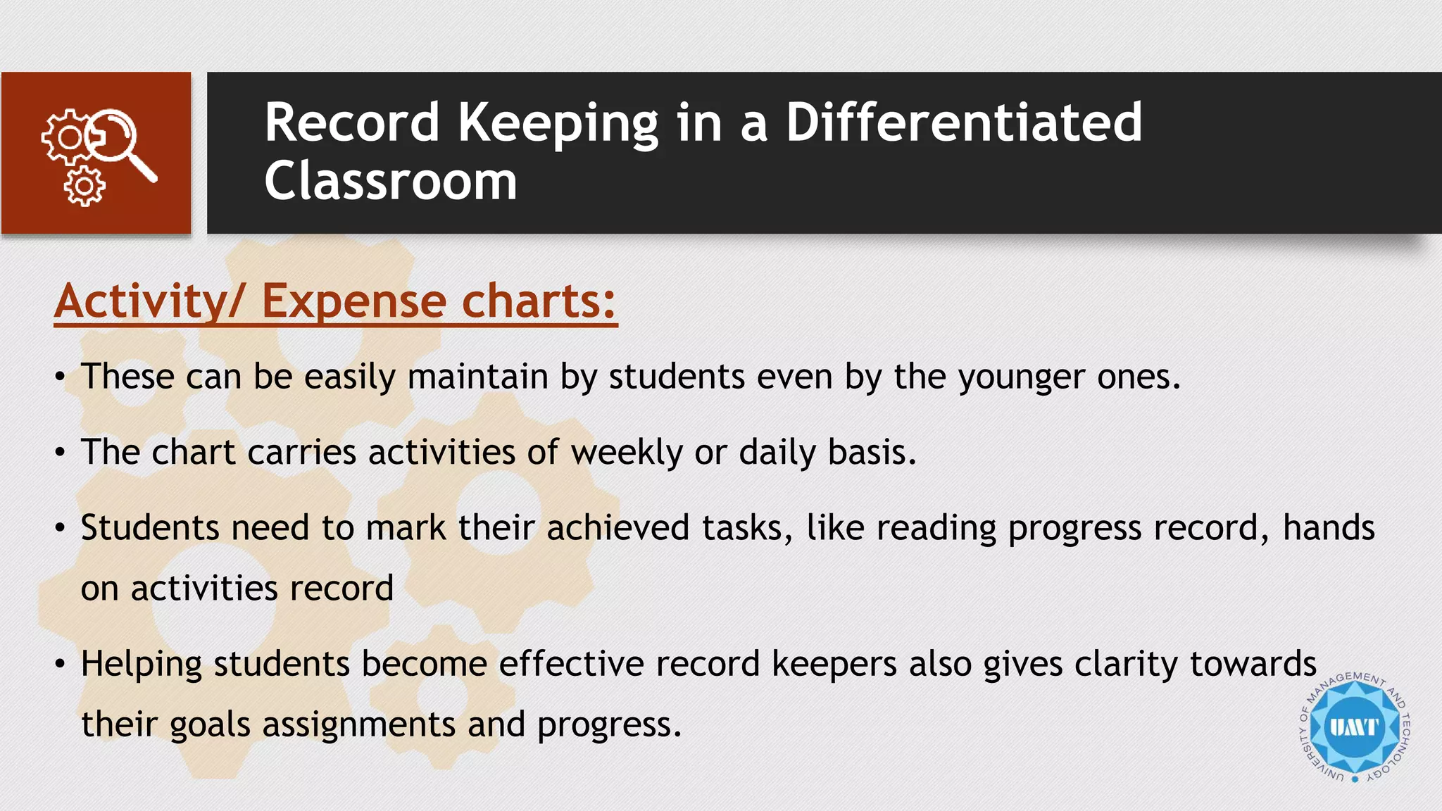 Record Keeping in a Differentiated
Classroom
Activity/ Expense charts:
• These can be easily maintain by students even by the younger ones.
• The chart carries activities of weekly or daily basis.
• Students need to mark their achieved tasks, like reading progress record, hands
on activities record
• Helping students become effective record keepers also gives clarity towards
their goals assignments and progress.
 