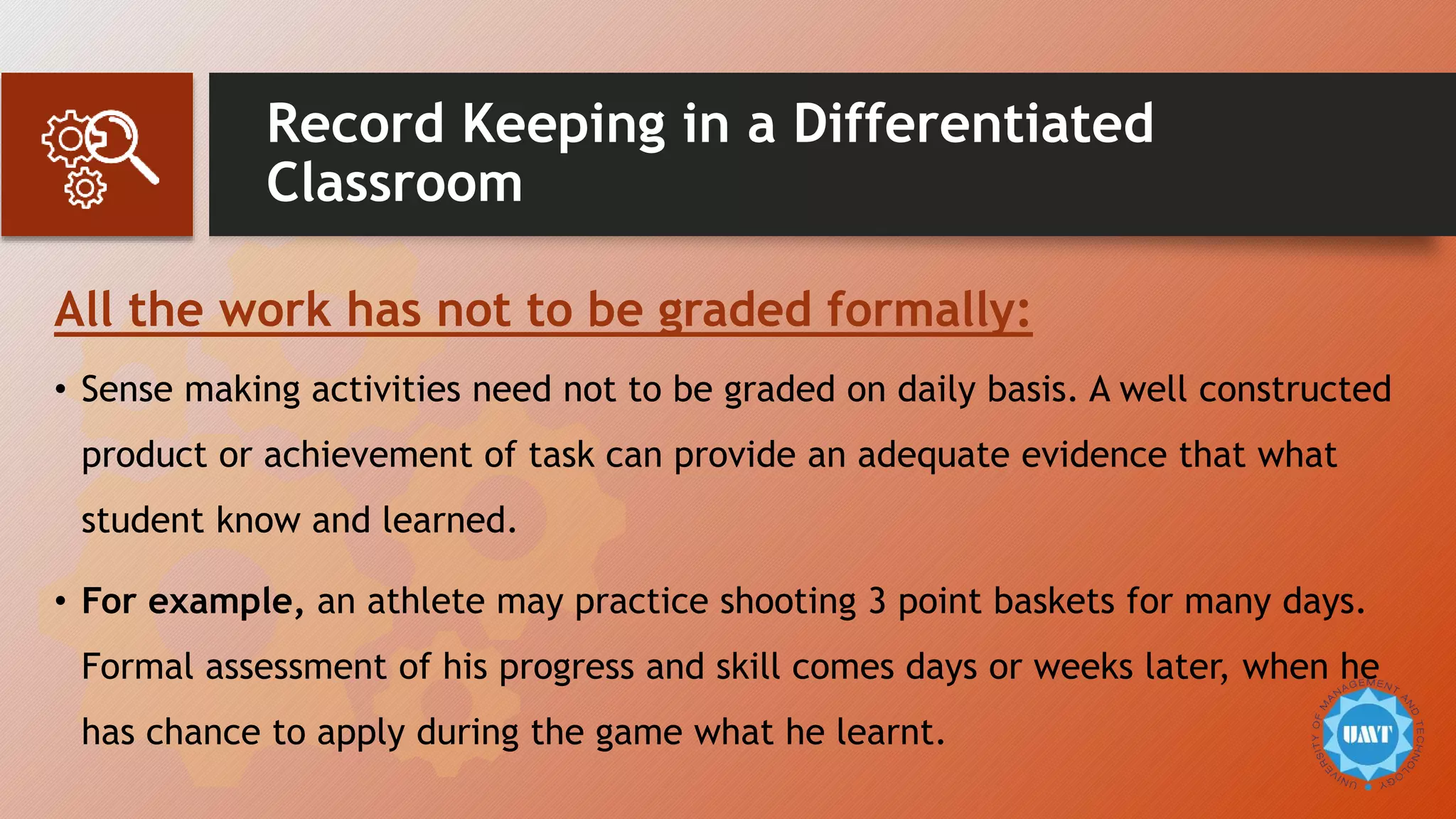 Record Keeping in a Differentiated
Classroom
All the work has not to be graded formally:
• Sense making activities need not to be graded on daily basis. A well constructed
product or achievement of task can provide an adequate evidence that what
student know and learned.
• For example, an athlete may practice shooting 3 point baskets for many days.
Formal assessment of his progress and skill comes days or weeks later, when he
has chance to apply during the game what he learnt.
 