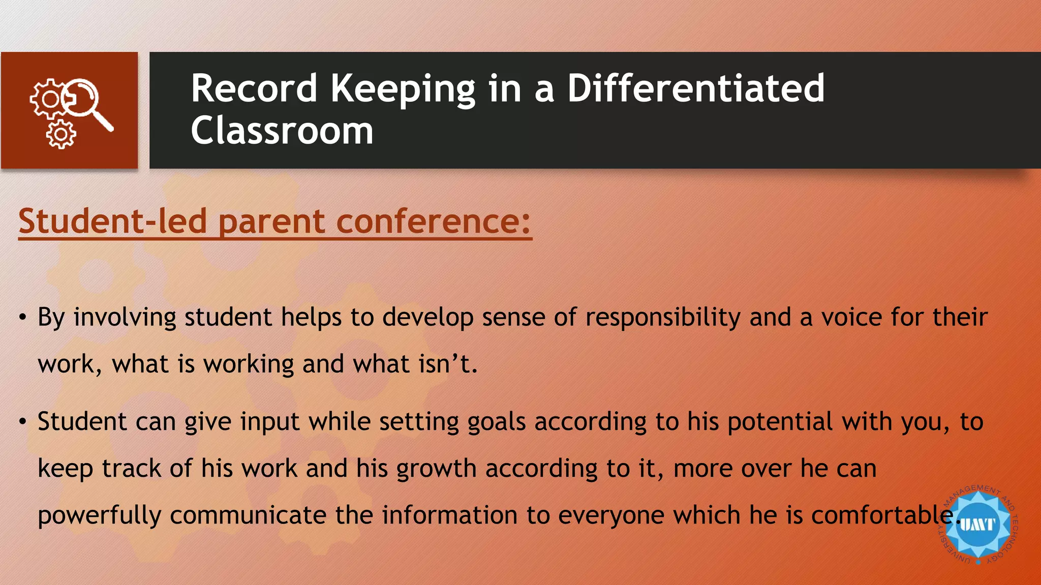 Record Keeping in a Differentiated
Classroom
Student-led parent conference:
• By involving student helps to develop sense of responsibility and a voice for their
work, what is working and what isn’t.
• Student can give input while setting goals according to his potential with you, to
keep track of his work and his growth according to it, more over he can
powerfully communicate the information to everyone which he is comfortable.
 