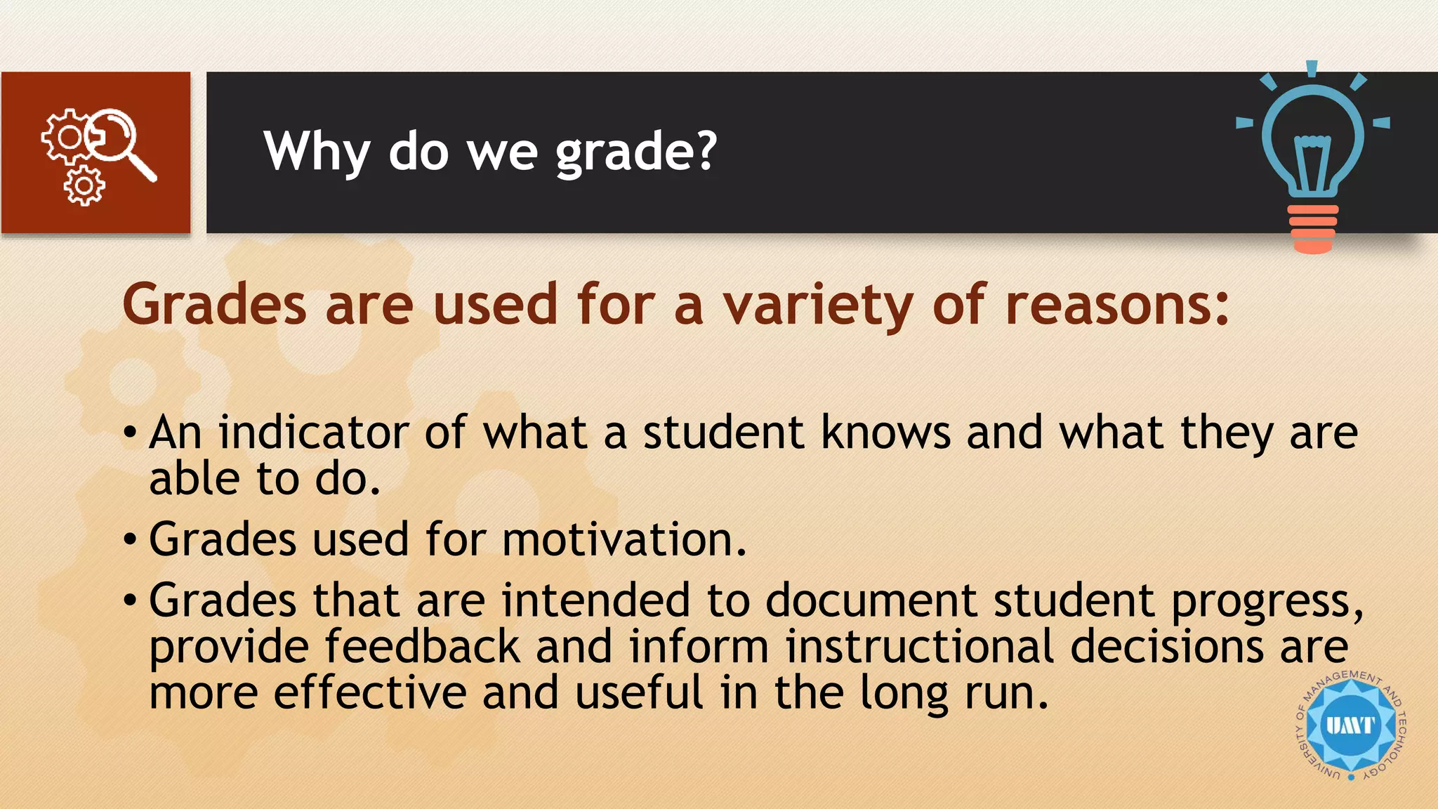 Why do we grade?
Grades are used for a variety of reasons:
• An indicator of what a student knows and what they are
able to do.
• Grades used for motivation.
• Grades that are intended to document student progress,
provide feedback and inform instructional decisions are
more effective and useful in the long run.
 
