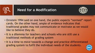Need for a Modification
• Ornstein 1994 said on one hand, the public expects “normed” report
cards. On the other hand, ample of evidence indicates that
traditional grades may not communicate or motivate as we would
like to believe they do.
• It is a dilemma for teachers and schools who are still use a
traditional methods of grading system
• It is a time to move towards a change and practice differentiated
grading system to fulfil the individual needs of the students.
 