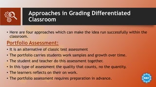 Approaches in Grading Differentiated
Classroom
• Here are four approaches which can make the idea run successfully within the
classroom.
Portfolio Assessment:
• It is an alternative of classic test assessment
• The portfolio carries students work samples and growth over time.
• The student and teacher do this assessment together.
• In this type of assessment the quality that counts, no the quantity.
• The learners reflects on their on work.
• The portfolio assessment requires preparation in advance.
 