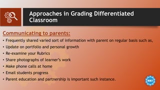 Approaches in Grading Differentiated
Classroom
Communicating to parents:
• Frequently shared varied sort of information with parent on regular basis such as,
• Update on portfolio and personal growth
• Re-examine your Rubrics
• Share photographs of learner’s work
• Make phone calls at home
• Email students progress
• Parent education and partnership is important such instance.
 