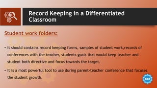 Record Keeping in a Differentiated
Classroom
Student work folders:
• It should contains record keeping forms, samples of student work,records of
conferences with the teacher, students goals that would keep teacher and
student both directive and focus towards the target.
• It is a most powerful tool to use during parent-teacher conference that focuses
the student growth.
 