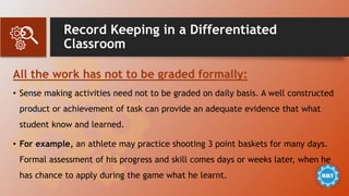 Record Keeping in a Differentiated
Classroom
All the work has not to be graded formally:
• Sense making activities need not to be graded on daily basis. A well constructed
product or achievement of task can provide an adequate evidence that what
student know and learned.
• For example, an athlete may practice shooting 3 point baskets for many days.
Formal assessment of his progress and skill comes days or weeks later, when he
has chance to apply during the game what he learnt.
 