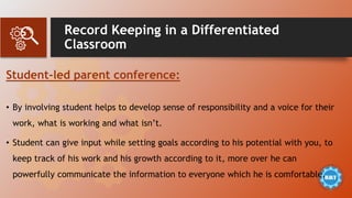 Record Keeping in a Differentiated
Classroom
Student-led parent conference:
• By involving student helps to develop sense of responsibility and a voice for their
work, what is working and what isn’t.
• Student can give input while setting goals according to his potential with you, to
keep track of his work and his growth according to it, more over he can
powerfully communicate the information to everyone which he is comfortable.
 