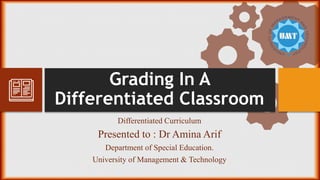 Grading In A
Differentiated Classroom
Differentiated Curriculum
Presented to : Dr Amina Arif
Department of Special Education.
University of Management & Technology
 