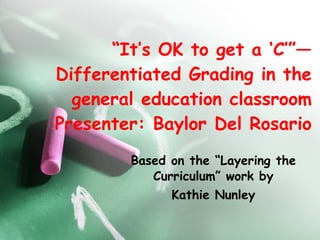 “ It’s OK to get a ‘C’”—Differentiated Grading in the general education classroom Presenter: Baylor Del Rosario Based on the “Layering the Curriculum” work by Kathie Nunley 