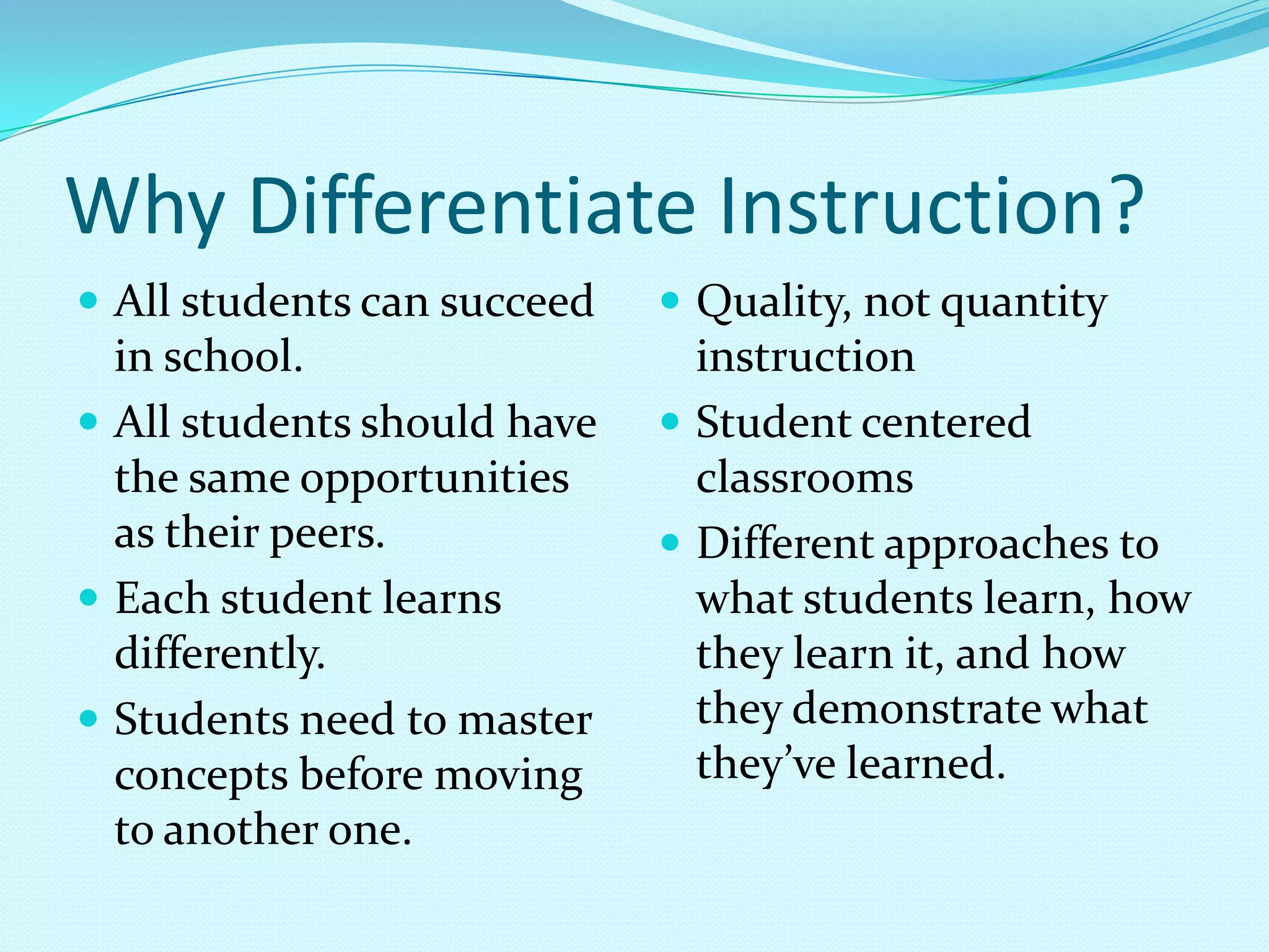Why Differentiate Instruction?All students can succeed in school.All students should have the same opportunities as their peers.Each student learns differently.Students need to master concepts before moving to another one.Quality, not quantity instructionStudent centered classroomsDifferent approaches to what students learn, how they learn it, and how they demonstrate what they’ve learned.  
