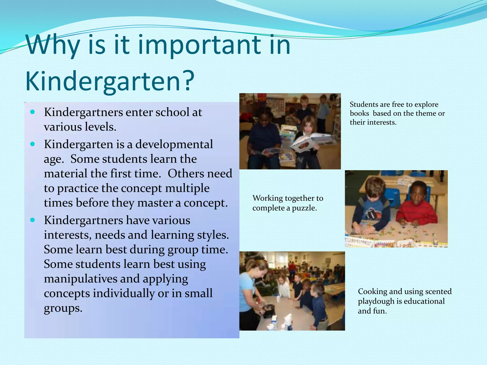 Why is it important in Kindergarten?Kindergartners enter school at various levels.Kindergarten is a developmental age.  Some students learn the material the first time.  Others need to practice the concept multiple times before they master a concept.Kindergartners have various interests, needs and learning styles.  Some learn best during group time.  Some students learn best using manipulatives and applying concepts individually or in small groups.Students are free to explore books  based on the theme or their interests.Working together to complete a puzzle.Cooking and using scented playdoughis educational and fun.