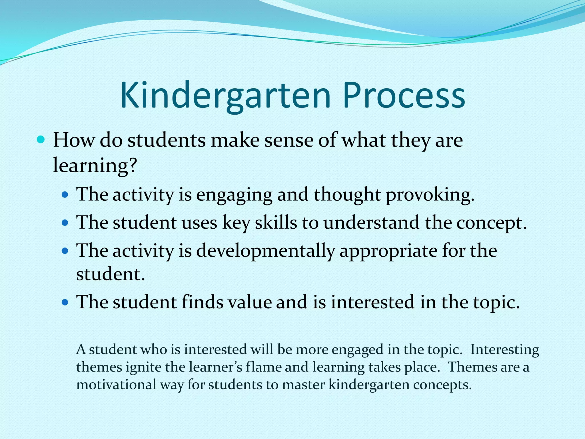 Individual instructionKindergarten ProcessHow do students make sense of what they are learning?The activity is engaging and thought provoking.The student uses key skills to understand the concept.The activity is developmentally appropriate for the student.The student finds value and is interested in the topic.A student who is interested will be more engaged in the topic.  Interesting themes ignite the learner’s flame and learning takes place.  Themes are a motivational way for students to master kindergarten concepts.