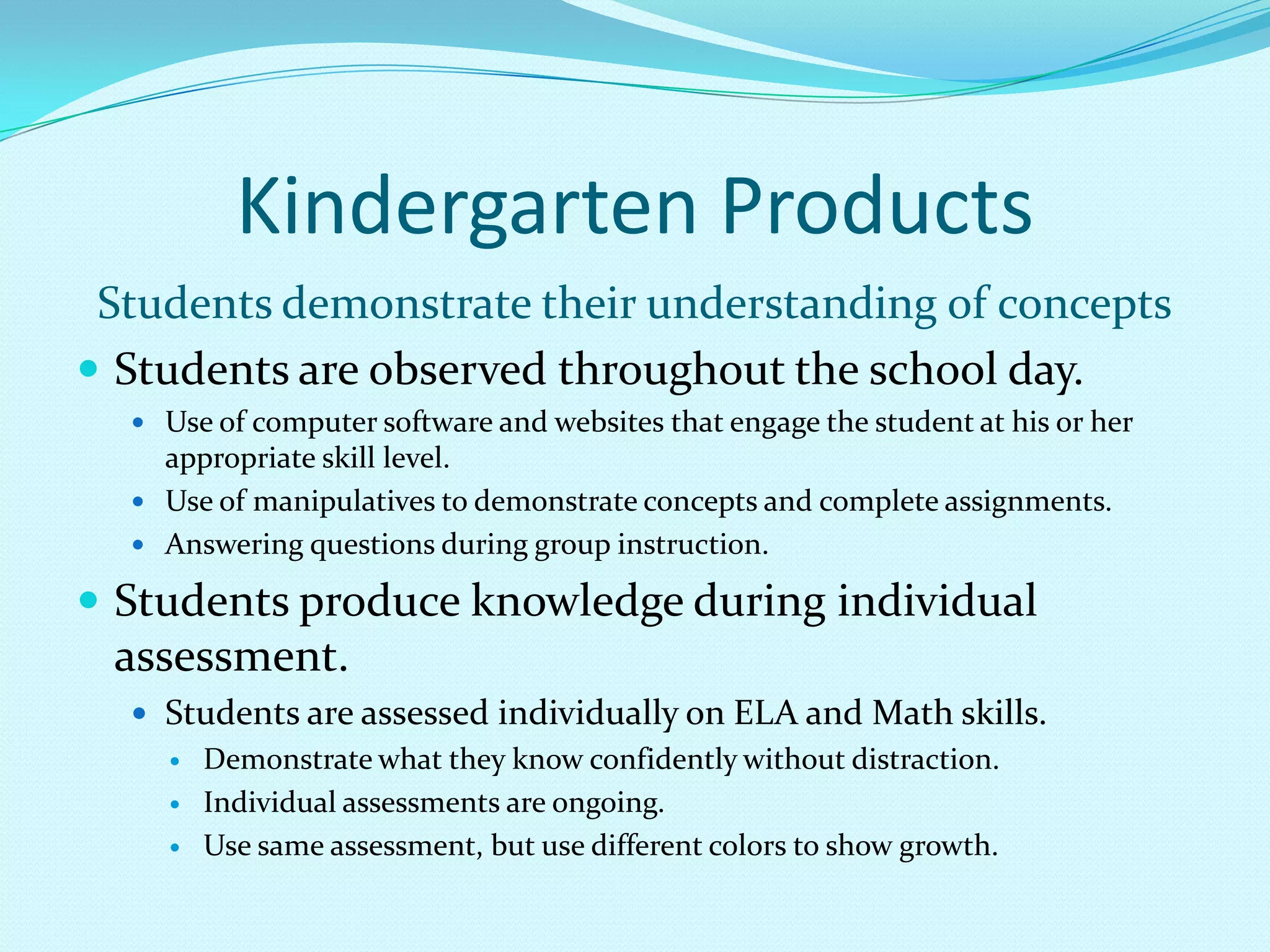 Kindergarten ProductsStudents demonstrate their understanding of conceptsStudents are observed throughout the school day.Use of computer software and websites that engage the student at his or her appropriate skill level.Use of manipulatives to demonstrate concepts and complete assignments.Answering questions during group instruction.Students produce knowledge during individual assessment.Students are assessed individually on ELA and Math skills.Demonstrate what they know confidently without distraction.Individual assessments are ongoing.Use same assessment, but use different colors to show growth. 