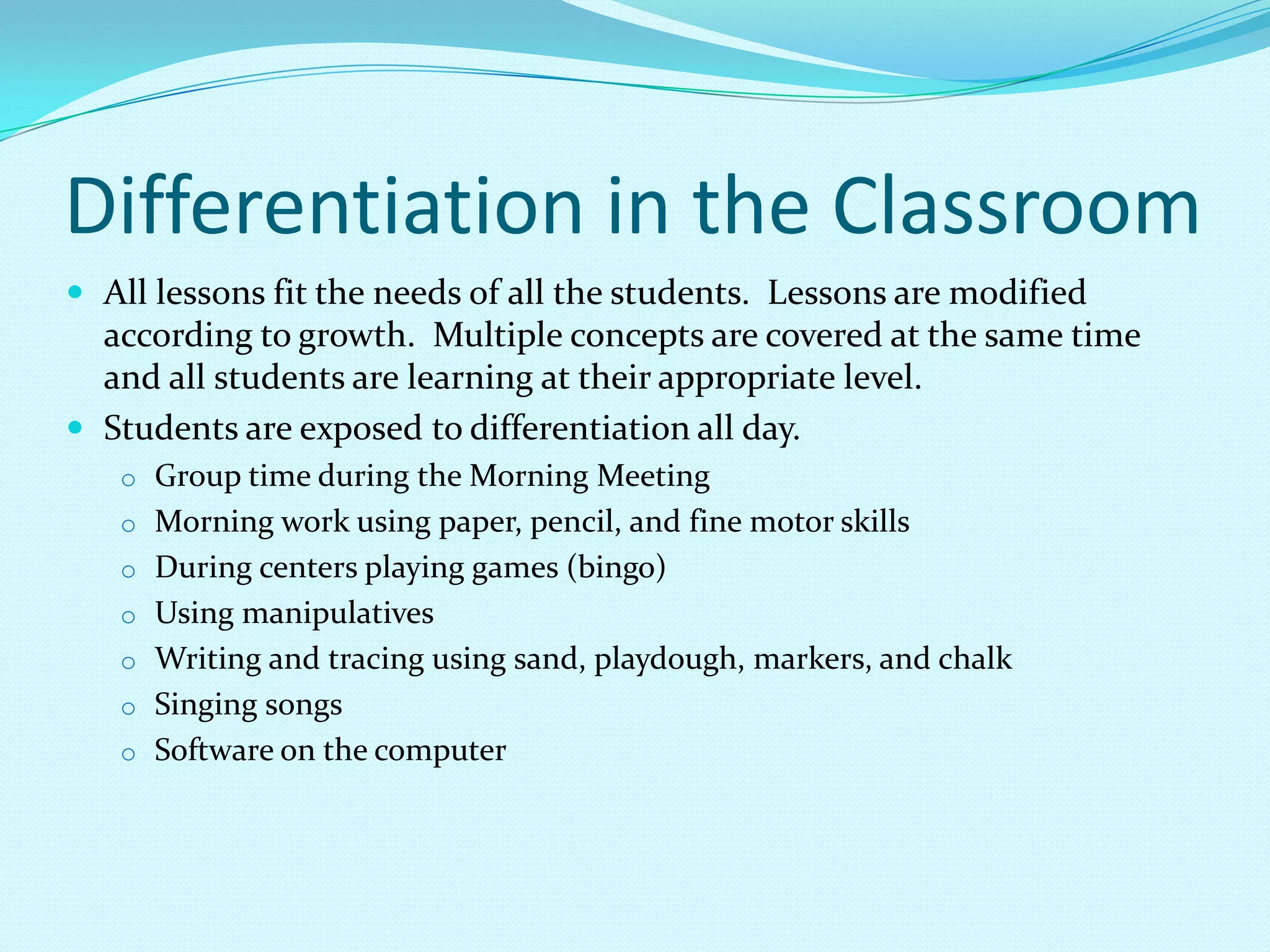 Differentiation in the Classroom	All lessons fit the needs of all the students.  Lessons are modified according to growth.  Multiple concepts are covered at the same time and all students are learning at their appropriate level.Students are exposed to differentiation all day.  Group time during the Morning Meeting