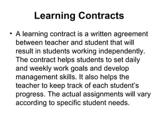 Learning Contracts   A learning contract is a written agreement between teacher and student that will result in students working independently. The contract helps students to set daily and weekly work goals and develop management skills. It also helps the teacher to keep track of each student’s progress. The actual assignments will vary according to specific student needs.  