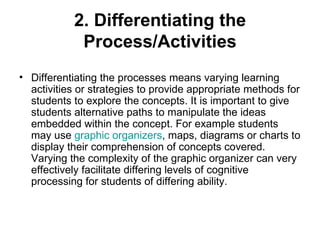 2. Differentiating the Process/Activities Differentiating the processes means varying learning activities or strategies to provide appropriate methods for students to explore the concepts. It is important to give students alternative paths to manipulate the ideas embedded within the concept. For example students may use  graphic organizers , maps, diagrams or charts to display their comprehension of concepts covered. Varying the complexity of the graphic organizer can very effectively facilitate differing levels of cognitive processing for students of differing ability. 