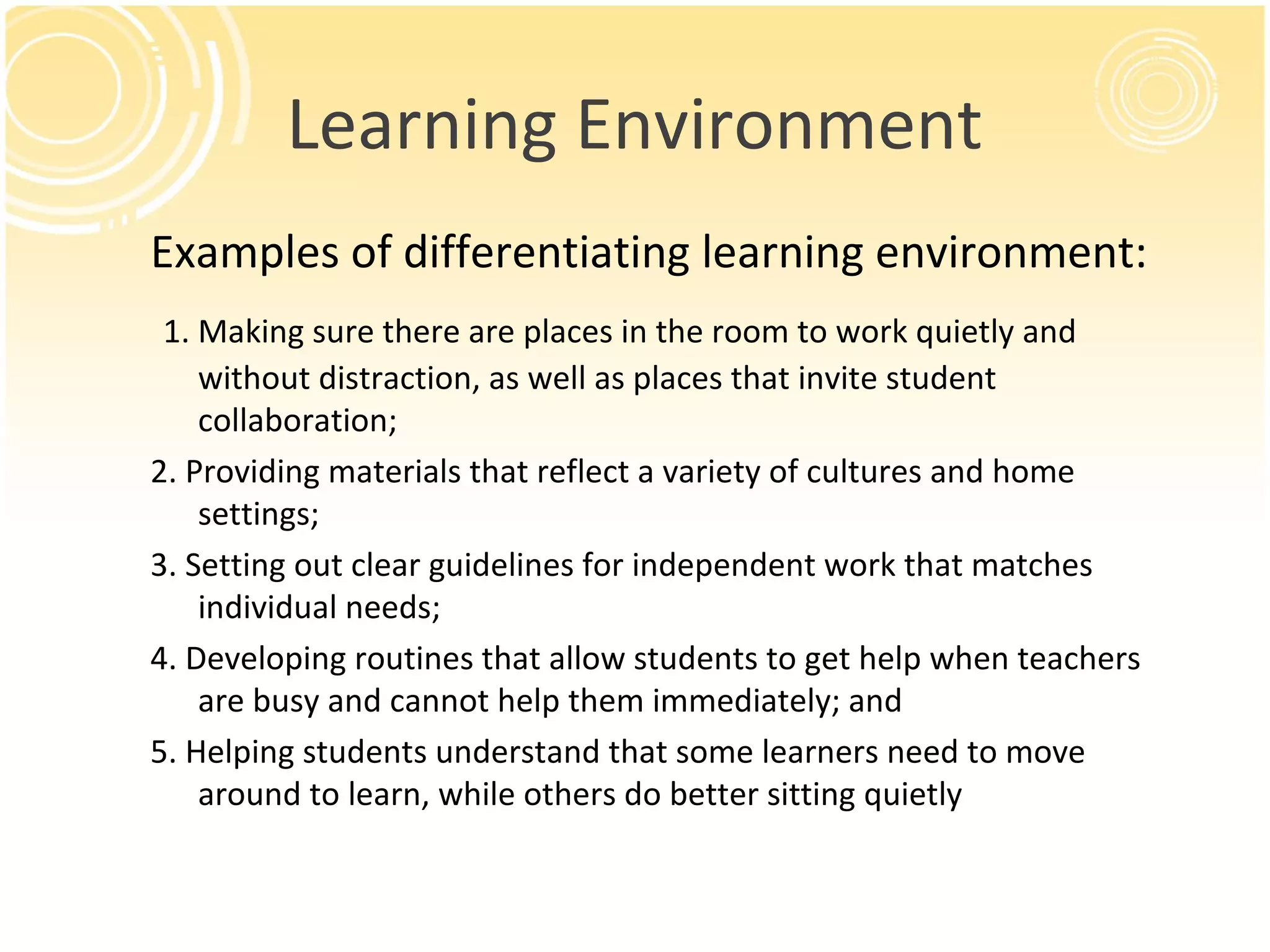 Learning Environment
Examples of differentiating learning environment:
1. Making sure there are places in the room to work quietly and
without distraction, as well as places that invite student
collaboration;
2. Providing materials that reflect a variety of cultures and home
settings;
3. Setting out clear guidelines for independent work that matches
individual needs;
4. Developing routines that allow students to get help when teachers
are busy and cannot help them immediately; and
5. Helping students understand that some learners need to move
around to learn, while others do better sitting quietly
 