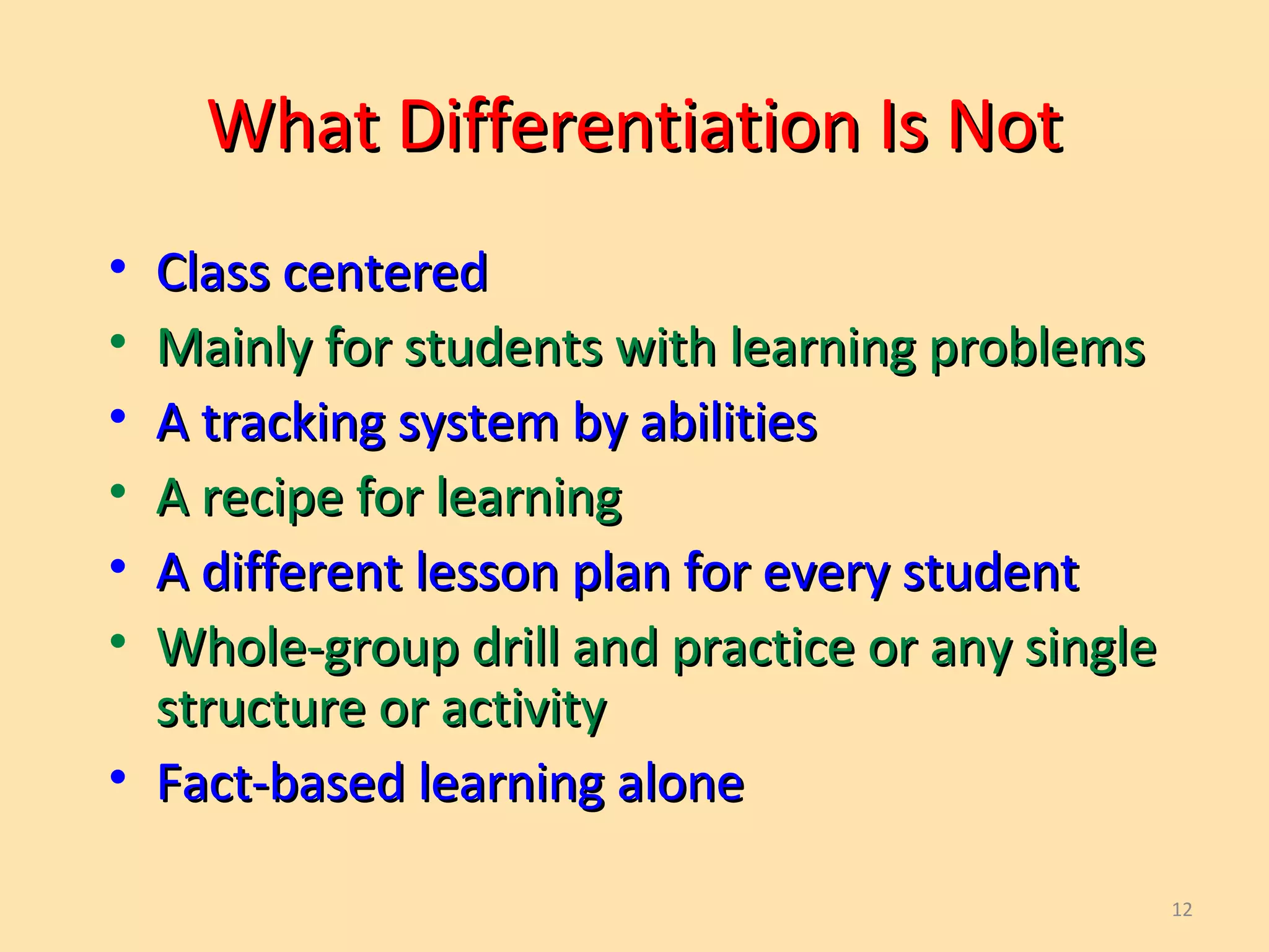 12
What Differentiation Is NotWhat Differentiation Is Not
• Class centeredClass centered
• Mainly for students with learning problemsMainly for students with learning problems
• A tracking system by abilitiesA tracking system by abilities
• A recipe for learningA recipe for learning
• A different lesson plan for every studentA different lesson plan for every student
• Whole-group drill and practice or any singleWhole-group drill and practice or any single
structure or activitystructure or activity
• Fact-based learning aloneFact-based learning alone
 