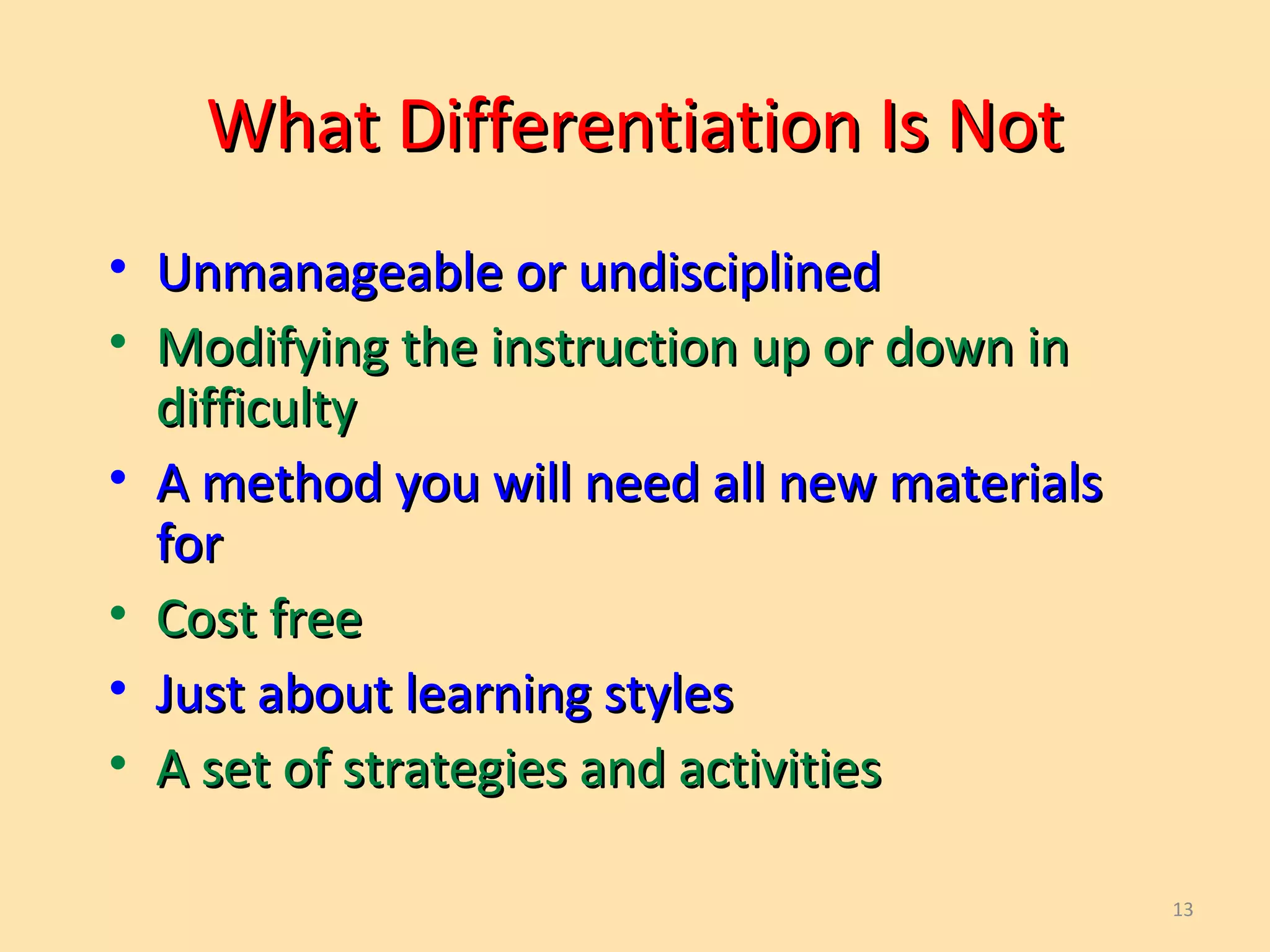 13
What Differentiation Is NotWhat Differentiation Is Not
• Unmanageable or undisciplinedUnmanageable or undisciplined
• Modifying the instruction up or down inModifying the instruction up or down in
difficultydifficulty
• A method you will need all new materialsA method you will need all new materials
forfor
• Cost freeCost free
• Just about learning stylesJust about learning styles
• A set of strategies and activitiesA set of strategies and activities
 